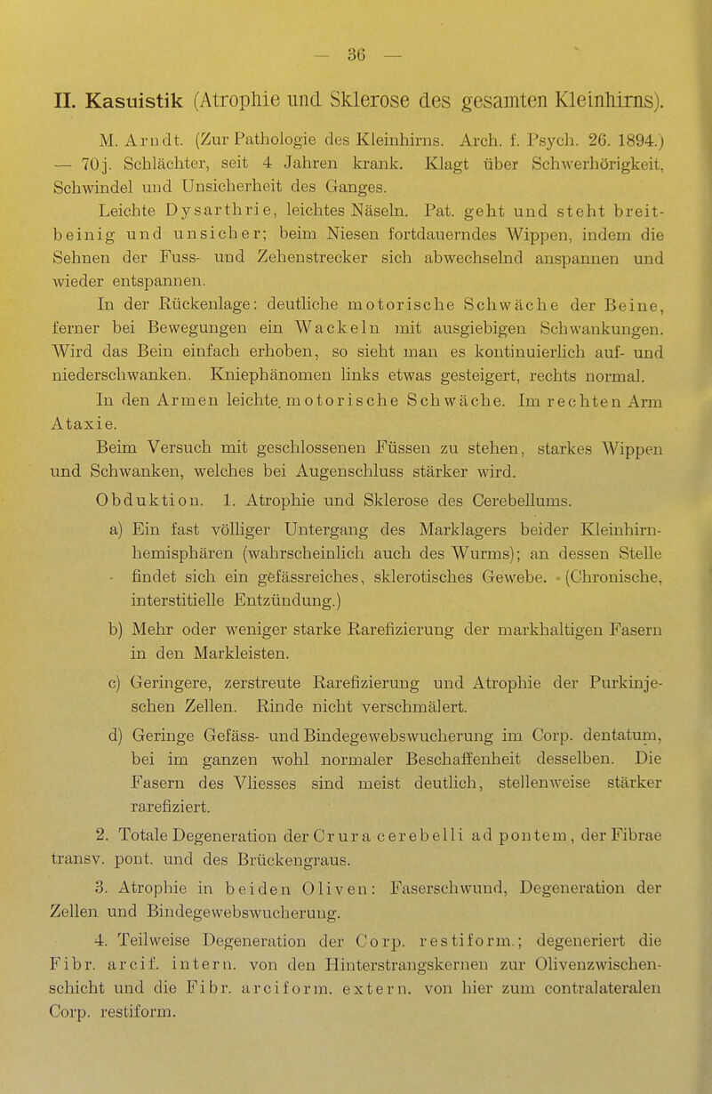 -se- il. Kasuistik (Atrophie und Slderose des gesamten Kleinhirns). M. Arndt. (Zur Pathologie des Kleinhirns. Arch. f. Psych. 26. 1894.) — 70]. Schlächter, seit 4 Jahren krank. Klagt über Schwerhörigkeit, Schwindel und Unsicherheit des Ganges. Leichte Dysarthrie, leichtes Näseln. Pat. geht und steht breit- beinig und unsicher; beim Niesen fortdauerndes Wippen, indem die Sehnen der Fuss- und Zehen Strecker sich abwechselnd anspannen und wieder entspannen. In der Rückenlage: deutliche motorische Schwäche der Beine, ferner bei Bewegungen ein Wackeln mit ausgiebigen Schwankungen. Wird das Bein einfach erhoben, so sieht man es kontinuierlich auf- und niederschwanken. Kniephänomen links etwas gesteigert, rechts normal. In den Armen leichte motorische Schwäche. Im rechten Arm Ataxie. Beim Versuch mit geschlossenen Füssen zu stehen, starkes Wippen und Schwanken, welches bei Augenschluss stärker wird. Obduktion. 1. Atrophie und Sklerose des Cerebellums. a) Ein fast vöUiger Untergang des Marklagers beider Kleinhirn- hemisphären (wahrscheinlich auch des Wurms); an dessen Stelle - findet sich ein gefässreiches, sklerotisches Gewebe. • (Chronische, interstitielle Entzündung.) b) Mehr oder weniger starke Rarefizierung der markhaltigen Fasern in den Markleisten. c) Geringere, zerstreute Rarefizierung und Atrophie der Purkinje- schen Zellen. Rinde nicht verschmälert. d) Geringe Gefäss- und Bindegewebswucherung im Corp. dentatum, bei im ganzen wohl normaler Beschaffenheit desselben. Die Fasern des Vliesses sind meist deutlich, stellenweise stärker rarefiziert. 2. Totale Degeneration derCrura cerebelli ad pontem, derFibrae transv. pont. und des Brückengraus. 3. Atrophie in beiden Oliven: Faserschwund, Degeneration der Zellen und Bindegewebswucherung. 4. Teilweise Degeneration der Corp. restiform.; degeneriert die Fibr. areif, intern, von den Hinterstrangskernen zur Olivenzwischen- schicht und die Fibr. areiforra. extern, von hier zum contralateralen Corp. restiform.