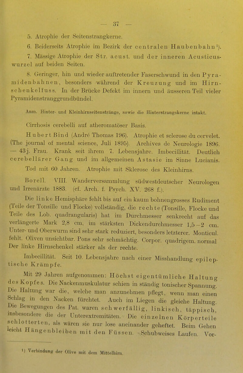 5. Atrophie der Seitenstrangkerne. 6. Beiderseits Atrophie im Bezirk der centralen Haubenbahn ^) 7. Massige Atrophie der Str. acust. und der inneren Aeusticus- wurzel auf beiden Seiten. 8. Geringer, hin und wieder auftretender Faserschwund in den Pyra- midenbahnen, besonders während der Kreuzung und im Hirn- schenkelfuss. In der Brücke Defekt im Innern und äusseren Teil vieler Pyramidenstranggrundbündel. Anm. Hinter- und Kleinhirnseitenstränge, sowie die Hinterstrangskerne intakt. Cirrhosis cerebelli auf atheromatöser Basis. Hubert Bind (Andre Thomas 196). Atrophie et sclerose du cervelet. (The Journal of mental science, Juli 1895). Archives de Neurologie 1896. — 43j. Frau. Krank seit ihrem 7. Lebensjahre. Imbecilhtät. Deutlich cerebellärer Gang und im allgemeinen Astasie im Sinne Lucianis. Tod mit 60 Jahren. Atrophie mit Sklerose des Kleinhirns. Boreil. VIII. Wanderversammlung südwestdeutscher Neurologen und Irrenärzte 1883. (cf. Arch. f. Psych. XV. 268 f.). Die linke Hemisphäre fehlt bis auf ein kaum bohnengrosses Rudiment (Teile der Tonsille und Flocke) vollständig, die rechte (Tonsille, Flocke und Teile des Lob. quadrangularis) hat im Durchmesser senkrecht auf das verlängerte Mark 2,8 cm, im stärksten Dickendurchmesser 1,5-2 cm. Unter- und Oberwurm sind sehr stark reduziert, besonders letzterer. Monticul. fehlt. Oliven unsichtbar. Pons sehr schmächtig. Corpor. quadrigem. normal Der linke Hirnschenkel stärker als der rechte. Imbecilhtät. Seit 10. Lebensjahre nach einer Misshandlung epilep- tische Krämpfe. Mit 29 Jahren aufgenommen: Höchst eigentümliche Haltuno- des Kopfes. Die Nackenmuskulatur schien in ständig tonischer Spannungt Die Haltung war die, welche man anzunehmen pflegt, wenn man einen Schlag in den Nacken fürchtet. Auch im Liegen die gleiche Haltung Die Bewegungen des Pat. waren schwerfällig, linkisch, täppisch insbesondere die der Unterextremitäten. Die einzelnen Körperteile schlotterten, als wären sie nur lose aneinander geheftet. Beim Gehen leicht Hängenbleiben mit den Füssen. • Schubweises Laufen. Vor- 1) Verbindung der Olive mit dem Mittelliirn.