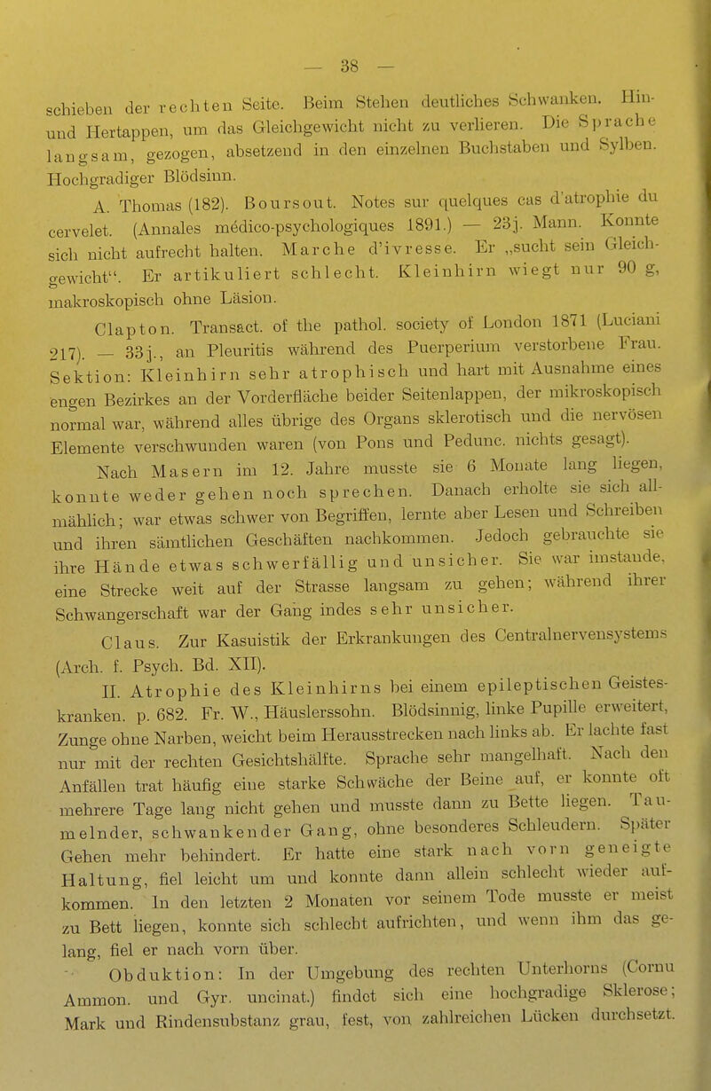 schieben der rechten Seite. Beim Stehen deutliches Schwanken. Hm- und Hertappen, um das Gleichgewicht nicht zu verHeren. Die Sprache langsam, gezogen, absetzend in den einzelnen Buchstaben und Sylben. Hochgradiger Blödsinn. A. Thomas (182). Boursout. Notes sur quelques cas d'atrophie du cervelet. (Annales medico-psychologiques 1891.) - 23]. Mann. Konnte sich nicht aufrecht halten. Marche d'ivresse. Er „sucht sein Gleich- gewicht. Er artikuliert schlecht. Kleinhirn wiegt nur 90 g, makroskopisch ohne Läsion. Clapton. Transact. ol: the pathol. society of London 1871 (Luciani 217). _ 33j., an Pleuritis während des Puerperium verstorbene Frau. Sektion: Kleinhirn sehr atrophisch und hart mit Ausnahme eines engen Bezirkes an der Vorderfläche beider Seitenlappen, der mikroskopisch normal war, während alles übrige des Organs sklerotisch und die nervösen Elemente verschwunden waren (von Pons und Pedunc. nichts gesagt). Nach Masern im 12. Jahre musste sie 6 Monate lang liegen, konnte weder gehen noch sprechen. Danach erholte sie sich all- mähhch; war etwas schwer von Begriffen, lernte aber Lesen und Schreiben und ihren sämthchen Geschäften nachkommen. Jedoch gebrauchte sie ihre Hände etwas schwerfällig und unsicher. Sie war imstande, eine Strecke weit auf der Strasse langsam zu gehen; während ihrer Schwangerschaft war der Gaiig indes sehr unsicher. Claus. Zur Kasuistik der Erkrankungen des Centrainervensystems (Arch. f. Psych. Bd. XH). n. Atrophie des Kleinhirns bei einem epileptischen Geistes- kranken, p. 682. Fr. W., Häuslerssohn. Blödsinnig, linke Pupille erweitert, Zunge ohne Narben, weicht beim Herausstrecken nach Hnks ab. Er lachte fast nur mit der rechten Gesichtshälfte. Sprache sehr mangelhaft. Nach den Anfällen trat häufig eine starke Schwäche der Beine auf, er konnte^ oft mehrere Tage lang nicht gehen und musste dann zu Bette liegen. Tau- melnder, schwankender Gang, ohne besonderes Schleudern. Später Gehen mehr behindert. Er hatte eine stark nach vorn geneigte Haltung, fiel leicht um und konnte dann allein schlecht wieder auf- kommen. In den letzten 2 Monaten vor seinem Tode musste er meist zu Bett liegen, konnte sich schlecht aufrichten, und wenn ihm das ge- lang, fiel er nach vorn über. Obduktion: In der Umgebung des rechten Unterhorns (Cornu Ammon. und Gyr, uncinat.) findet sich eine hochgradige Sklerose; Mark und Rindensubstanz grau, fest, von zahlreichen Lücken durchsetzt.