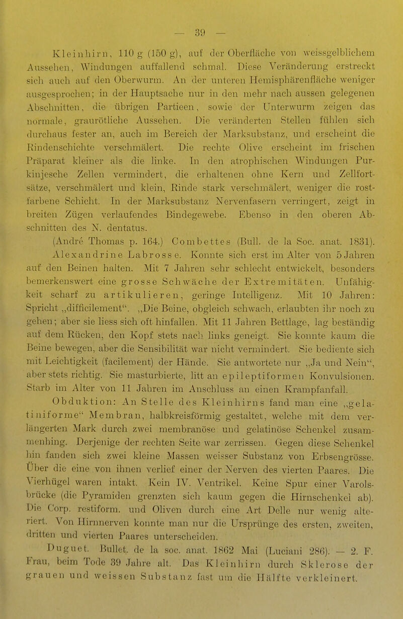 Kleinhirn, 110 g (150g), auf der Oberfläclic von weissgelblichem Aussehen, Windungen auffallend schmal. Diese Veränderung erstreckt sich auch auf den Oberwurm. An der unteren Hemisphärenfläche weniger ausgesprochen; in der Hauptsache nur in den mehr nach aussen gelegenen Abschnitten, die übrigen Partieen, sowie der Unterwurm zeigen das normale, grauröthche Aussehen. Die veränderten Stellen fühlen sich durchaus fester an, auch im Bereich der Marksubstanz, und erscheint die Kindenschiehte verschmälert. Die rechte Olive erscheint im frischen Präparat kleiner als die linke. In den atrophischen Windungen Pur- kinjesche Zellen vermindert, die erhaltenen ohne Kern und Zellfort- sätze, verschmälert und klein, Kinde stark verschmälert, weniger die rost- farbene Schicht. In der Marksubstanz Nervenfasern verringert, zeigt in breiten Zügen verlaufendes Bindegewebe. Ebenso in den oberen Ab- schnitten des N. dentatus. (Andre Thomas p. 164.) Combettes (Buh. de la Soc. anat. 1831). A lex a ndrine Labrosse. Konnte sich erst im Alter von 5 Jahren auf den Beinen halten. Mit 7 Jahren sehr schlecht entwickelt, besonders bemerkenswert eine grosse Schwäche der Extremitäten. Unfähig- keit scharf zu artikulieren, geringe Intelhgenz. Mit 10 Jahren: Spricht ,,difficilemeut. ,,Die Beine, obgleich schwach, erlaubten ihr noch zu gehen; aber sie hess sich oft hinfallen. Mit 11 Jahren Bettlage, lag beständig auf dem Rücken, den Kopf stets nach links geneigt. Sie konnte kaum die Beine bewegen, aber die Sensibilität war nicht vermindert. Sie bediente sich mit Leichtigkeit (facilement) der Hände. Sie antwortete nur „Ja und Nein, aber stets richtig. Sie masturbierte, litt an epileptiformen Konvulsionen. Starb im Alter von 11 Jahren im Auschluss an einen Krampfanfall. Obduktion: An Stelle des Kleinhirns fand man eine „gela- tiniforme Membran, halbkreisförmig gestaltet, welche mit dem ver- längerten Mark durch zwei membranöse und gelatinöse Schenkel zusam- menhing. Derjenige der rechten Seite war zerrissen. Gegen diese Schenkel hin fanden sich zwei kleine Massen weisser Substanz von Erbsengrösse. Uber die eine von ihnen verlief einer der Nerven des vierten Paares. Die Vierhügel waren intakt. Kein IV. Ventrikel. Keine Spur einer Varols- brücke (die Pyramiden grenzten sich kaum gegen die Hirnschenkel ab). Die Corp. restiform. und Oliven durch eine Art Delle nur wenig alte- riert. Von Ilirnnerven koimte man nur die Ursprünge des ersten, zweiten, dritten und vierten Paares unterscheiden. Duguet. Bullet, de la soc. anat. 1862 Mai (Luciani 286). — 2. F. Frau, beim Tode 39 Jahre alt. Das Kleinhirn durch Sklerose der grauen und weissen Substanz fast um die Hälfte verkleinert.