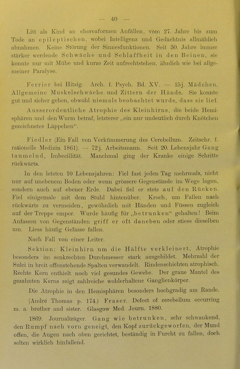 Litt als Kind an choreaformen Anfällen, vom 27. Jahre bis zum Tode an epileptischen, wobei Intelligenz und Gedächtnis allmählich abnahmen. Keine Störung der Sinnesfunktionen. Seit 30. Jahre immer stärker werdende Schwäche und Schlaffheit in den Beinen, sie konnte nur mit Mühe und kurze Zeit aufrechtstehen, ähnlich wie bei allge- meiner Paralyse. Ferrier bei Hitzig. Arch. f. Psj^ch. Bd. XV. — 15j. Mädchen. Allgemeine Muskelschwäche und Zittern der Hände. Sie konnte gut und sicher gehen, obwohl niemals beobachtet wurde, dass sie lief. Ausserordentliche Atrophie des Kleinhirns, die beide Hemi- sphären und den Wurm betraf, letzterer „ein nur undeutlich durch Knötchen gezeichnetes Läppchen. Fiedler (Ein Fall von Verkümmerung des Cerebellum. Zeitschr. f. rationelle Medizin 1861). — 72j. Arbeitsmann. Seit 20. Lebensjahr Gang taumelnd, Imbecillität. Manchmal ging der Kranke einige Schritte rückwärts. In den letzten 10 Lebensjahren: Fiel fast jeden Tag mehrmals, nicht nur auf unebenem Boden oder wenn grössere Gegenstände im Wege lagen, sondern auch auf ebener Erde. Dabei fiel er stets auf den Rücken. Fiel einigemale mit dem Stuhl hintenüber. Kroch, um Fallen nach rückwärts zu vermeiden, gewöhnlich mit Händen und Füssen zugleich auf der Treppe empor. Wurde häufig für „betrunken gehalten! Beim Anfassen von Gegenständen griff er oft daneben oder stiess dieselben um. Liess häufig Gefässe fallen. Nach Fall von einer Leiter. Sektion: Kleinhirn um die Hälfte verkleinert, Atropliie besonders im senkrechten Durchmesser stark ausgebildet. Mehrzahl der Sulci in breit offenstehende Spalten verwandelt. Rindenschichten atrophisch. Rechte Kern enthielt noch viel gesundes Gewebe. Der graue Mantel des gezahnten Kerns zeigt zahlreiche wohlerhaltene Ganglienkörper. Die Atrophie in den Hemisphären besonders hochgradig am Rande. (Andre Thomas p. 174.) Fräser. Defect of cerebellum occurring m. a. brother and sister. Glasgow Med. Journ. 1880. 1869. Journalträger. Gang wie betrunken, sehr schwankend, den Rumpf nach vorn geneigt, den Kopf zurückgeworfen, der Mund offen, die Augen nach oben gerichtet, beständig in Furcht zu fallen, doch selten wirklich hinfallend.