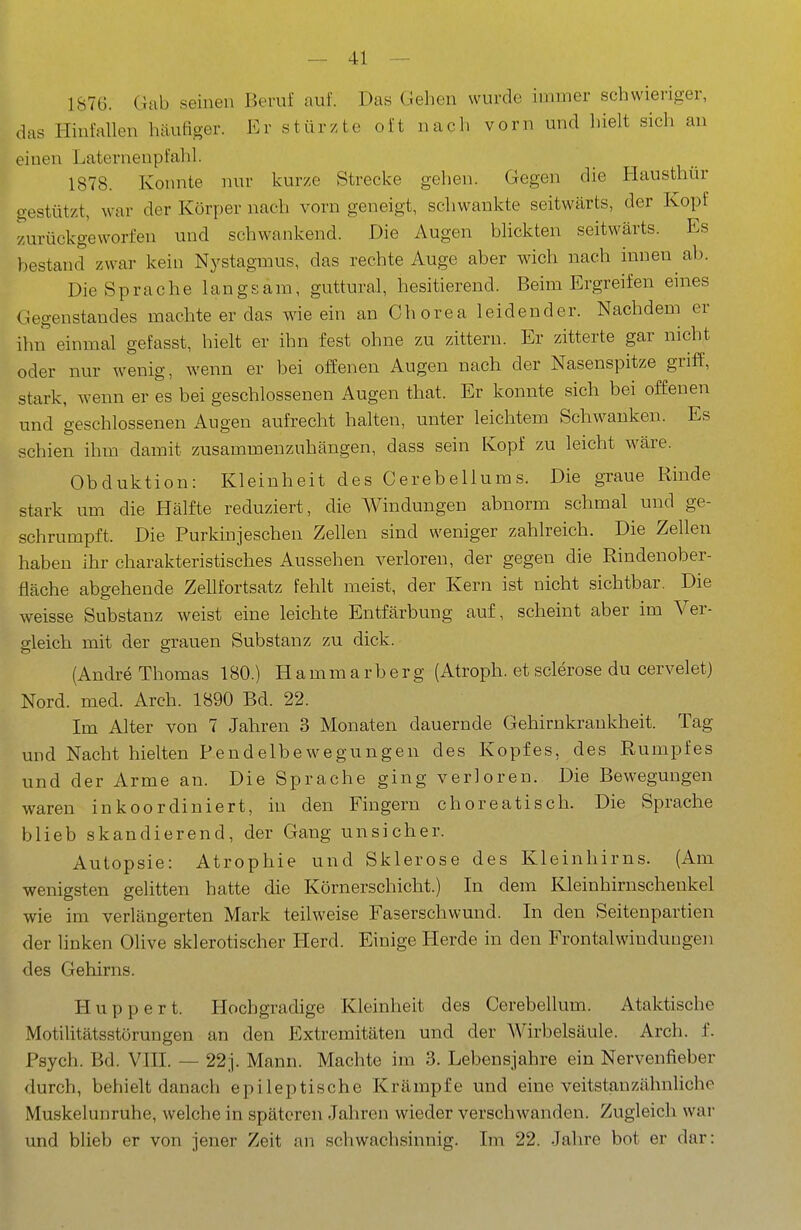 1S7G. Gab seinen Beruf auf. Das Gehen wurde immer schwieriger, das Hinfallen häufiger. Er stürzte oft nach vorn und hielt sich an einen Laterneupfahl. 1878. Konnte nur kurze Strecke gehen. Gegen die Hausthür gestützt, war der Körper nach vorn geneigt, schwankte seitwärts, der Kopf zurückgeworfen und schwankend. Die Augen blickten seitwärts. Es bestand zwar kein Nystagmus, das rechte Auge aber wich nach innen ab. Die Sprache langsam, guttural, hesitierend. Beim Ergreifen eines Gegenstandes machte er das wie ein an Chorea leidender. Nachdem er ihn einmal gefasst, hielt er ihn fest ohne zu zittern. Er zitterte gar nicht oder nur wenig, wenn er bei offenen Augen nach der Nasenspitze griff, stark, wenn er es bei geschlossenen Augen that. Er konnte sich bei offenen und geschlossenen Augen aufrecht halten, unter leichtem Schwanken. Es schien ihm damit zusammenzuhängen, dass sein Kopf zu leicht wäre. Obduktion: Kleinheit des Cerebellums. Die gxaue Rinde stark um die Hälfte reduziert, die Windungen abnorm schmal und ge- schrumpft. Die Purkinjeschen Zellen sind weniger zahlreich. Die Zellen haben ihr charakteristisches Aussehen verloren, der gegen die Rindenober- fläche abgehende Zellfortsatz fehlt meist, der Kern ist nicht sichtbar. Die weisse Substanz weist eine leichte Entfärbung auf, scheint aber im Ver- gleich mit der grauen Substanz zu dick. (Andre Thomas 180.) Hammarberg (Atroph, et sclerose du cervelet) Nord. med. Arch. 1890 Bd. 22. Im Alter von 7 Jahren 3 Monaten dauernde Gehirnkrankheit. Tag und Nacht hielten Pendelbewegungen des Kopfes, des Rumpfes und der Arme an. Die Sprache ging verloren. Die Bewegungen waren inkoordiniert, in den Fingern choreatisch. Die Sprache blieb skandierend, der Gang unsicher. Autopsie: Atrophie und Sklerose des Kleinhirns. (Am wenigsten gelitten hatte die Körnerschicht.) In dem Kleinhirnschenkel wie im verlängerten Mark teilweise Faserschwund. In den Seitenpartien der linken Olive sklerotischer Herd. Einige Herde in den Frontalwinduugen des Gehirns. Huppert. Hochgradige Kleinheit des Cerebellum. Ataktische Motilitätsstörungen an den Extremitäten und der Wirbelsäule. Arch. f. Psych. Bd. VIII. — 22j. Mann. Machte im 3. Lebensjahre ein Nervenfieber durch, behielt danach epileptische Krämpfe und eine veitstauzähnliche Muskelunruhe, welche in späteren Jahren wieder verschwanden. Zugleich war und blieb er von jener Zeit an schwachsinnig. Im 22. Jahre bot er dar: