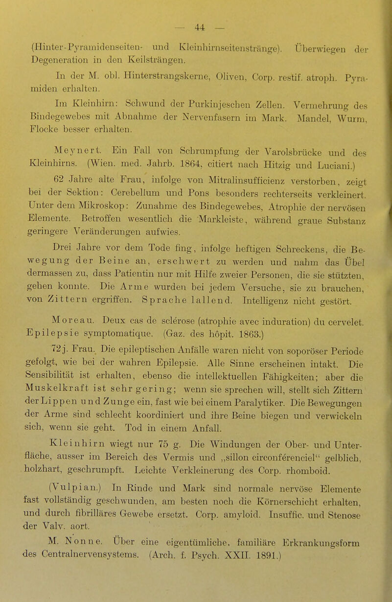 (liinter-Pyramidenseiten- und Kleinhirnseitenstränge). Überwiegen der Degeneration in den Keilsträngen. In der M. obl. Hinterstrangskerne, Oliven, Corp. restif. atroph. Pyra- miden erhalten. Im Kleinhirn: Schwund der Purkinjeschen Zellen. Vermehrung des Bindegewebes mit Abnahme der Nervenfasern im Mark. Mandel, Wurm, Flocke besser erhalten. Meynert. Ein Fall von Schrumpfung der Varolsbrücke und des Kleinhirns. (Wien. med. Jahrb. 1864, citiert nach Hitzig und Luciani.) 62 Jahre alte Frau, infolge von Mitralinsufficienz verstorben, zeigt bei der Sektion: Cerebellum und Pons besonders rechterseits verkleinert. Unter dem Mikroskop: Zunahme des Bindegewebes, Atrophie der nervösen Elemente. Betroffen wesenthch die Markleiste, während graue Substanz geringere Veränderungen aufwies. Drei Jahre vor dem Tode fing, infolge heftigen Schreckens, die Be- wegung der Beine an, erschwert zu werden und nahm das Übel dermassen zu, dass Patientin nur mit Hilfe zweier Personen, die sie stützten, gehen konnte. Die Arme wurden bei jedem Versuche, sie zu brauchen, von Zittern ergriffen. Sprache lallend. Intelligenz nicht gestört. M o r e a u. Deux cas de sclerose (atrophie avec induration) du cervelet. Epilepsie symptomatique. (Gaz. des hopit. 1863.) 72 j. Frau. Die epileptischen Anfälle waren nicht von soporöser Periode gefolgt, wie bei der wahren Epilepsie. Alle Sinne erscheinen intakt. Die SensibiHtät ist erhalten, ebenso die intellektuellen Fähigkeiten; aber die Muskelkraft ist sehr gering; wenn sie sprechen will, stellt sich Zittern der L i p p e n u n d Z u n g e ein, fast wie bei einem Paralytiker. Die Bewegungen der Arme sind schlecht koordiniert und ihre Beine biegen und verwickeln sich, wenn sie geht. Tod in einem Anfall. Kleinhirn wiegt nur 75 g. Die Windungen der Ober- und Unter- fläche, ausser im Bereich des Vermis und „sillon circonferenciel gelblich, holzhart, geschrumpft. Leichte Verkleinerung des Corp. rhomboid. (Vulpian.) In Rinde und Mark sind normale nervöse Elemente fast vollständig geschwunden, am besten noch die Körnerschicht erhalten, und durch fibrilläres Gewebe ersetzt. Corp. amyloid. Insuffic. und Stenose der Valv. aort. M. Nonne. Über eine eigentümhche. famihäre Erkrankungsform des Centralnervensystems. (Arch. f. Psych. XXII. 1891.)