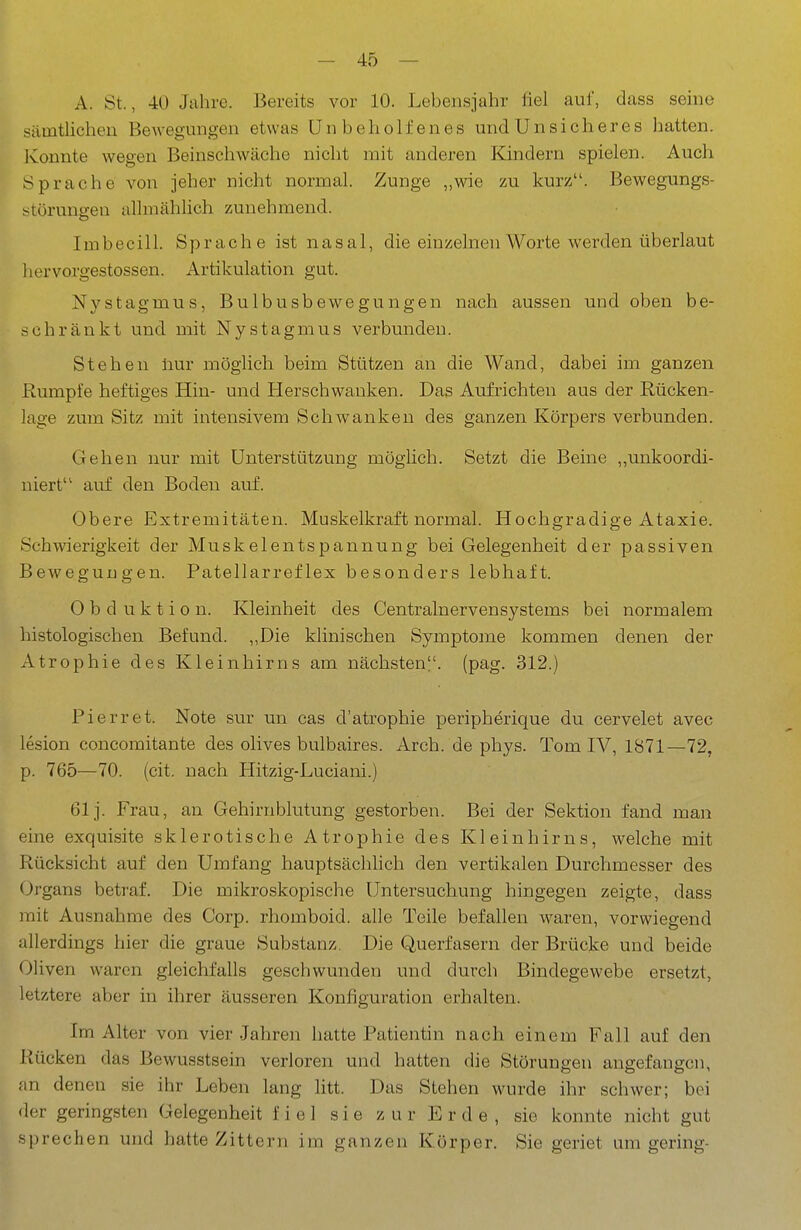 A. St., 40 Jahre. Bereits vor 10. Lebensjahr fiel auf, dass seme sämtUcheu Bewegungen etwas Unbeholfenes und Unsicheres hatten. Konnte wegen Beinsehwäche nicht mit anderen Kindern spielen. Auch Sprache von jeher nicht normal. Zunge ,,wie zu kurz. Bewegungs- störungen alhnähHch zunehmend. Imbecill. Sprache ist nasal, die einzelnen Worte werden überlaut liervorgestossen. Artikulation gut. Nystagmus, Bulbusbewegungen nach aussen und oben be- schränkt und mit Nystagmus verbunden. Stehen liur möglich beim Stützen an die Wand, dabei im ganzen Rumpfe heftiges Hin- und Herschwauken. Das Aufrichten aus der Rücken- lage zum Sitz mit intensivem Schwanken des ganzen Körpers verbunden. Gehen nur mit Unterstützung möglich. Setzt die Beine „unkoordi- niert auf den Boden auf. Obere Extremitäten. Muskelkraft normal. Hochgradige Ataxie. Schwierigkeit der Muskelentspannung bei Gelegenheit der passiven Bewegungen. Patellarreflex besonders lebhaft. Obduktion. Kleinheit des Centrainervensystems bei normalem histologischen Befund. ,,Die klinischen Symptome kommen denen der Atrophie des Kleinhirns am nächsten?', (pag. 312.) Pierret. Note sur un cas d'atropbie peripherique du cervelet avec lesion concomitante des olives bulbaires. Arch. de phys. Tom IV, 1871—72, p. 765—70. (cit. nach Hitzig-Luciani.) 61 j. Frau, an Gehirnblutung gestorben. Bei der Sektion fand man eine exquisite sklerotische Atrophie des Kleinhirns, welche mit Rücksicht auf den Umfang hauptsächlich den vertikalen Durchmesser des Organs betraf. Die mikroskopische Untersuchung hingegen zeigte, dass mit Ausnahme des Corp. rhomboid. alle Teile befallen waren, vorwiegend allerdings hier die graue Substanz. Die Querfasern der Brücke und beide Oliven waren gleichfalls geschwunden und durch Bindegewebe ersetzt, letztere aber in ihrer äusseren Konfiguration erhalten. Im Alter von vier Jahren hatte Patientin nach einem Fall auf den Rücken das Bewusstsein verloren und hatten die Störungen angefangen, an denen sie ihr Leben lang litt. Das Stehen wurde ihr schwer; bei der geringsten Gelegenheit fiel sie zur Erde, sie konnte nicht gut sprechen und hatte Zittern im ganzen Körper. Sie geriet um gering-