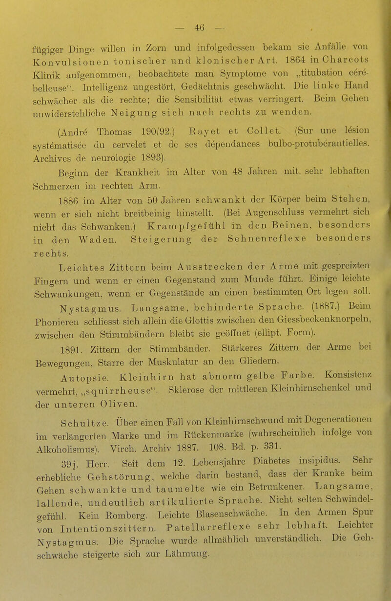 fügiger Dinge willen in Zorn und infolgedessen bekam sie Anfälle von Konvulsionen tonisclier und klonischer Art. 1864 in Cliarcots Klinik aufgenommen, beobachtete man Symptome von „titubation cere- belleuse. Intelligenz ungestört, Gedächtnis geschwächt. Die linke Hand schwächer. als die rechte; die Sensibilität etwas verringert. Beim Gehen unwiderstehliche Neigung sich nach rechts zu wenden. (Andre Thomas 190/92.) Ray et et Coli et. (Sur une Ifeion systematisee du cervelet et de ses dependances bulbo-protuberantielles. Archives de neurologie 1893). Beo-inn der Krankheit im Alter von 48 Jahren mit. sehr lebhaften Schmerzen im rechten Arm. 1886 im Alter von 50 Jahren schwankt der Körper beim Stehen, wenn er sich nicht breitbeinig hinstellt. (Bei Augenschluss vermehrt sich nicht das Schwanken.) Krampfgefühl in den Beinen, besonders in den Waden. Steigerung der Sehnenreflexe besonders rechts. Leichtes Zittern beim Ausstrecken der Arme mit gespreizten Fingern und wenn er einen Gegenstand zum Munde führt. Einige leichte Schwankungen, wenn er Gegenstände an einen bestimmten Ort legen soll. Nystagmus. Langsame, behinderte Sprache. (18S7.) Beim Phonieren schliesst sich allein die Glottis zwischen den Giessbeckenknorpeln, zwischen den Stimmbändern bleibt sie geöffnet (ellipt. Form). 1891. Zittern der Stimmbänder. Stärkeres Zittern der Arme bei Bewegungen, Starre der Muskulatur an den Gliedern. Autopsie. Kleinhirn hat abnorm gelbe Farbe. Konsistenz vermehrt, „squirrheuse. Sklerose der mittleren Kleinhirnschenkel und der unteren Oliven. Schnitze. Über einen Fall von Kleinhirnschwund mit Degenerationen im verlängerten Marke und im Rückenmarke (wahrscheinlich infolge von Alkoholismus). Virch. Archiv 1887. 108. Bd. p. 331. 39 j. Herr. Seit dem 12. Lebensjahre Diabetes insipidus. Sehr erhebliche Gehstörung, welche darin bestand, dass der Kranke beim Gehen schwankte und taumelte wie ein Betrunkener. Langsame, lallende, undeutlich artikulierte Sprache. Nicht selten Schwindel- gefühl. Kein Romberg. Leichte Blasenschwäche. In den Armen Spur von Intentionszittern. Patellarreflexe sehr lebhaft. Leichter Nystagmus. Die Sprache wurde allmählich unverständlich. Die Geh- schwäche steigerte sich zur Lähmung.