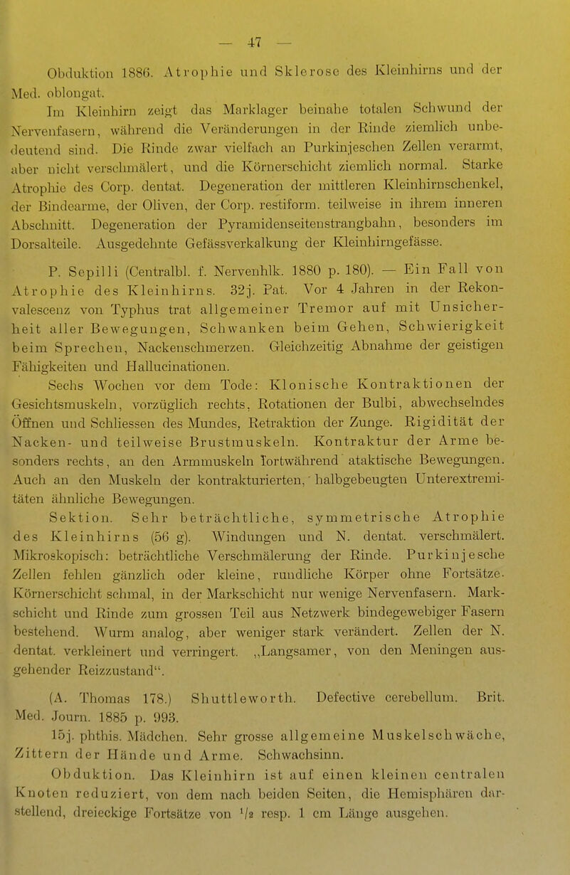 Obduktion 1886. Atrophie und Sklerose des Kleinhirns und der Med. oblougat. Im Kleinhirn zeigt das Marklager beinahe totalen Schwund der Nervenfasern, während die Veränderungen in der Rinde ziemlich unbe- deutend sind. Die Rinde zwar vielfach an Purkinieschen Zellen verarmt, aber nicht verschmälert, und die Körnerschicht ziemlich normal. Starke Atropliie des Corp. dentat. Degeneration der mittleren Kleinhirnschenkel, der Bindearme, der OUven, der Corp. restiform. teilweise in ihrem inneren Abschnitt. Degeneration der Pyramidenseitenstrangbahn, besonders im Dorsalteile. Ausgedehnte Gefässverkalkung der Kleinhirngefässe. P. Sepilli (Centralbl. f. Nervenhlk. 1880 p. 180). — Ein Fall von Atrophie des Kleinhirns. 32j. Pat. Vor 4 Jahren in der Rekon- valesceuz von Typhus trat allgemeiner Tremor auf mit Unsicher- heit aller Bewegungen, Schwanken beim Gehen, Schwierigkeit beim Sprechen, Nackenschmerzen. Gleichzeitig Abnahme der geistigen Fähigkeiten und Hallucinationen. Sechs Wochen vor dem Tode: Klonische Kontraktionen der Gesichtsmuskeln, vorzüglich rechts, Rotationen der Bulbi, abwechselndes Öffnen und Schliessen des Mundes, Retraktion der Zunge. Rigidität der Nacken- und teilweise Brustmuskeln. Kontraktur der Arme be- sonders rechts, an den Armmuskeln Tortwährend' ataktische Bewegungen. Auch an den Muskeln der kontrakturierten,' halbgebeugten Unterextremi- täten ähnliche Bewegungen. Sektion. Sehr beträchtliche, symmetrische Atrophie des Kleinhirns (56 g). Windungen und N. dentat. verschmälert. Mikroskopisch: beträchtliche Verschmälerung der Rinde. Purkinjesche Zellen fehlen gänzhch oder kleine, rundliche Körper ohne Fortsätze- Körnerschicht schmal, in der Markschicht nur wenige Nervenfasern. Mark- schicht und Rinde zum grossen Teil aus Netzwerk bindegewebiger Fasern bestehend. Wurm analog, aber weniger stark verändert. Zellen der N. dentat. verkleinert und verringert. „Langsamer, von den Meningen aus- gehender Reizzustand. (A. Thomas 178.) Shuttleworth. Defective cerebellum. Brit. Med. Journ. 1885 p. 993. 15j. phthis. Mädchen. Sehr grosse allgemeine Muskelschwäche, Zittern der Hände und Arme. Schwachsinn. Obduktion. Das Kleinhirn ist auf einen kleinen centralen Knoten reduziert, von dem nach beiden Seiten, die Hemisphären dar- stellend, dreieckige Fortsätze von '/s resp. 1 cm Länge ausgehen.