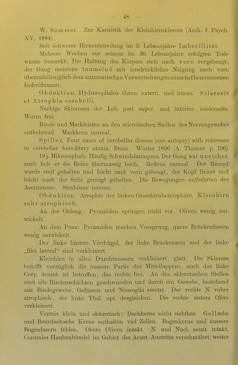 W. Sommer. Zur Kasuistik der Kleinhirnsklerose (Arch. f. Psych. XV, 1884). Seit schwerer Hirnentzündung im 3. Lebensjahre Imbecillität. Mehrere Wochen vor seinem im 30. Lebensjahre erfolgten Tode wurde bemerkt: Die Haltung des Körpers stets nach vorn vorgebeugt; der Gang meistens taumelnd mit ausdrücklicher Neigung nach vorn überzufallen (ghch dem automatischen Vorwärtsdrängen eines tief benommenen Individuums). Obduktion. Hydrocephalus chron. extern, und intern. Sclerosis et Atrophia cerebelli. Narbige Sklerosen der Lob. post. super, und inferior, beiderseits. Wurm frei. Rinde und Markleisten an den sclerotischen Stellen des Nervengewebes entbehrend. Markkern normal. Spill er. Four cases of cerebellar disease (one autopsy) with reference to cerebellar hereditary ataxia. Brain. Winter 1896 (A. Thomas p. 196). 19j. Mikrocephale. Häufig Schwindelattaquen. Der Gang war unsicher, auch hob er die Beine übermässig hoch. Reflexe normal. Der Rumpf wm'de steif gehalten und leicht nach vorn gebeugt, der Kopf fixiert und leicht nach der Seite geneigt gehalten. Die Bewegungen entbehrten der Accuratesse. Strabisme interne. Obduktion. Atrophie der linken Grosshirnhemisphäre. Kleinhirn sehr atrophisch. An der Oblong.: Pyramiden springen nicht vor, Oliven wenig ent- wickelt. An dem Pons: Pyramiden machen Vorsprung, quere Brückenfasern wenig entwickelt. Der linke hintere Vierhügel, der linke Brückenarm und der linke „filet lateral sind verkleinert. Kleinhirn in allen Durchmessern verkleinert, glatt. Die Sklerose betrifft vorzüglich die äussere Partie des Mittollappens, auch das linke Corp. dentat. ist betroffen; das rechte frei. An den sklerotischen Stellen sind alle Rindenschichten geschwunden und durch ein Gewebe, bestehend aus Bindegewebe, Gefässen und Neuroglia ersetzt. Der rechte N. ruber atrophisch, der linke Thal. opt. desgleichen. Die rechte untere Olive verkleinert. Verrais klein und sklerotisch; Dachkerne nicht sichtbar. Göll sehe und Bourdachsche Kerne enthalten viel Zellen. Bogenkerne und äussere Bogenfasern fehlen. Obere Oliven intakt. N. und Nucl. acust. intakt. Centrales Haubenbündel im Gebiet des Acust.-Austritts verschmälert, weiter