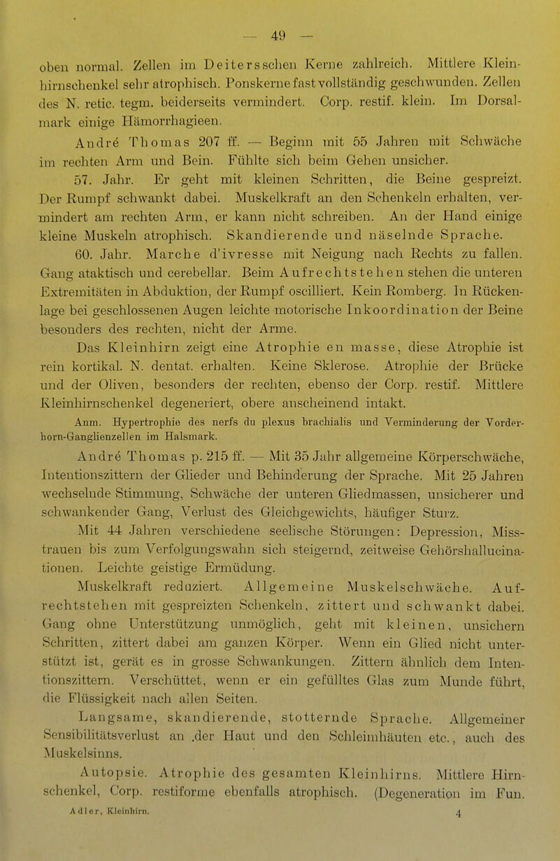 obeu normal. Zellen im Deiters sehen Kerne zahlreich. Mittlere Klein- hirnschenkel sehr atrophisch. Ponskerne fast vollständig geschwunden. Zellen des N. retic. tegm. beiderseits vermindert. Corp. restif. klein. Im Dorsal- mark einige Hämorrhagieen. Andre Thomas 207 ff. — Beginn mit 55 Jahren mit Schwäche im rechten Arm und Bein. Fühlte sich beim Gehen unsicher. 57. Jahr. Er geht mit kleinen Schritten, die Beine gespreizt. Der Rumpf schwankt dabei. Muskelkraft an den Schenkeln erhalten, ver- mindert am rechten Arm, er kann nicht schreiben. An der Hand einige kleine Muskeln atrophisch. Skandierende und näselnde Sprache. 60. Jahr. Marche d'ivresse mit Neigung nach Rechts zu fallen. Gang ataktisch und cerebellar. Beim Aufrechtstehen stehen die unteren Extremitäten in Abduktiou, der Rumpf oscilliert. Kein Romberg. In Rücken- lage bei geschlossenen Augen leichte motorische Inkoordination der Beine besonders des rechten, nicht der Arme. Das Kleinhirn zeigt eine Atrophie en masse, diese Atrophie ist rein kortikal. N. dentat. erhalten. Keine Sklerose. Atrophie der Brücke und der Oliven, besonders der rechten, ebenso der Corp. restif. Mittlere Kleinhirnschenkel degeneriert, obere anscheinend intakt. Anm. Hypertrophie des nerfs du plexus brachialis und Verminderung der Vorder- horn-Ganglienzellen im Halsmark. Andre Thomas p. 215 f£. — Mit 35 Jahr allgemeine Körperschwäche, lütentionszittern der Gheder und Behinderung der Sprache. Mit 25 Jahren wechselnde Stimmung, Schwäche der unteren Gliedmassen, unsicherer und schwankender Gang, Verlust des Gleichgewichts, häufiger Sturz. Mit 44 Jahren verschiedene seelische Störungen: Depression, Miss- trauen bis zum Verfolgungswahn sich steigernd, zeitweise Gehörshallucina- tionen. Leichte geistige Ermüdung. Muskelkraft reduziert. Allgemeine Muskel schwäche. Auf- rechtstehen mit gespreizten Schenkeln, zittert und schwankt dabei. Gang ohne Unterstützung unmöglich, geht mit kleinen, unsichern Schritten, zittert dabei am ganzen Körper. Wenn ein Glied nicht unter- stützt ist, gerät es in grosse Schwankungen. Zittern ähnlich dem lüten- tionszittern. Verschüttet, wenn er ein gefülltes Glas zum Munde führt, die Flüssigkeit nach allen Seiten. Langsame, skandierende, stotternde Sprache. Allgemeiner Sensibilitätsverlust an .der Haut und den Schleimhäuten etc., auch des Muskelsinns. Autopsie. Atrophie des gesamten Kleinhirns. Mittlere Hirn- schenkel, Corp. restiforrae ebenfalls atrophisch. (Degeneration im Fun. Adler, Kleinhirn. 4