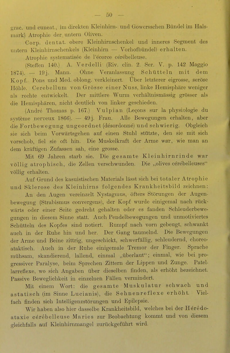 grac. und cuneat., im direkten Kleinhirn- und Gowersschen Bündel im Hals- mark) Atrophie der untern Oliven. Corp. den tat. obere Kleinhirnschenkel und inneres Segment des untern Kleinhirnschenkels (Kleinhirn — Vorhofbündeh erhalten. Atrophie systematisee de l'öcorce ceröbelleuse. (Steffen 140.) A. Verdeiii (Riv. clin. 2. Ser. V. p. 142 Maggio 1874). — 19j. Mann. Ohne Veranlassung Schütteln mit dem Kopf. Pons und Med. oblong, verkleinert. Über letzterer eigrosse, seröse Höhle. Cerebellum von Grösse einer Nuss, linke Hemisphäre weniger als rechte entwickelt. Der mittlere Wurm verhältnismässig grösser als die Hemisphären, nicht deutlich von linker geschieden. (Andre Thomas p. 167.) Vulpian (Le^ons sur la physiologie du Systeme nerveux 1866). — 49]. Frau. Alle Bewegungen erhalten, aber die Fortbewegung ungeordnet (desordonne) und schwierig. Obgleich sie sich beim Vorwärtsgehen auf einen Stuhl stützte, den sie mit sich vorschob, fiel sie oft hin. Die Muskelkraft der Arme war, wie man an dem kräftigen Zufassen sah, eine grosse. Mit 69 Jahren starb sie. Die gesamte Kleinhirnrinde war völlig atrophisch, die Zellen verschwunden. Die „olives cerebelleuses völlig erhalten. Auf Grund des kasuistischen Materials lässt sich bei totaler Atrophie und Sklerose des Kleinhirns folgendes Krankheitsbild zeichnen: An den Augen vereinzelt Nystagmus, öfters Störungen der Augen- bewegung (Strabismus convergens), der Kopf wurde einigemal nach rück- wärts oder einer Seite gedreht gehalten oder es fanden Schleuderbewe- gungen in diesem Sinne statt. Auch Pendelbewegungen und unmotiviertes Schütteln des Kopfes sind notiert. Rumpf nach vorn gebeugt, schwankt auch in der Ruhe hin und her. Der Gang taumelnd. Die Bewegungen der Arme und Beine zittrig, ungeschickt, schwerfällig, schleudernd, choreo- ataktisch. Auch in der Ruhe einigemale Tremor der Finger. Sprache mühsam, skandierend, lallend, einmal „überlaut; einmal, wie bei pro- gressiver Paralyse, beim Sprechen Zittern der Lippen und Zunge. Patel- larreflexe, wo sich Angaben über dieselben finden, als erhöht bezeichnet. Passive Beweghchkeit in einzelnen Fällen vermindert. Mit einem Wort: die gesamte Muskulatur schwach und astatisch (im Sinne Lucianis), die Sehnenreflexe erhöht. Viel- fach finden sich InteUigenzstörungen und Epilepsie. Wir haben also hier dasselbe Krankheitsbild, welches bei der Heredo- ataxie cerebelleuse Maries zur Beobachtung kommt und von diesem gleichfalls auf Kleinhirnmangel zurückgeführt wird.