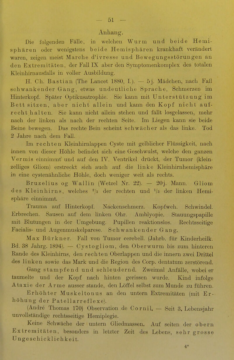 Anliang. Die folgenden Fälle, in welchen Wurm und beide Hemi- sphären oder wenigstens beide Hemisphären krankhaft verändert waren, zeigen meist Marche d'ivresse und Bewegungsstörungen an den Extremitäten, der Fall IX aber den Symptomenkomplex des totalen Kleinhiruausfalls in voller Ausbildung. H. Ch. Bastian (The Lancet 1880, I). — 5j. Mädchen, nach Fall schwankender Gang, etwas undeutliche Sprache, Schmerzen im Hinterkopf. Später Optikusatrophie. Sie kann mit Unterstützung im Bett sitzen, aber nicht allein und kann den Kopf nicht auf- recht halten. Sie kann nicht allein stehen und fällt losgelassen, mehr nach der linken als nach der rechten Seite. Im Liegen kann sie beide Beine bewegen. Das rechte Bein scheint schwächer als das linke. Tod 2 Jahre nach dem Fall. Im rechten Kleinhirnlappen Cyste mit gelblicher Flüssigkeit, nach innen von dieser Höhle befindet sich eine Geschwulst, welche den ganzen Vermis einnimmt und auf den IV. Ventrikel drückt, der Tumor (klein- zelliges Gliom) erstreckt sich auch auf die linke Kleinhirnhemisphäre in eine cystenähnliche Höhle, doch weniger weit als rechts. Bruzelius og Wallin (Wetzel Nr. 22). — 20j. Mann. Gliom <3es Kleinhirns, welches ^/s der rechten und ^/s der linken Hemi- sphäre einnimmt. Trauma auf Hinterkopf. Nackenschmerz. Kopfweh. Schwindel. Erbrechen. Sausen auf dem hnken Ohr. Amblyopie. Stauungspapille mit Blutungen in der Umgebung. Pupillen reaktionslos. Rechtsseitige Facialis- und Augenmuskelparese. Schwankender Gang, Max Bürkner. Fall von Tumor cerebell. (Jahrb. für Kinderheilk. Bd. 38 Jahrg. 1894). — Cystogliom, den Oberwurm bis zum hinteren Rande des Kleinhirns, den rechten Oberlappen und die Innern zwei Drittel •des linken sowie das Mark und die Region des Corp. dentatum zerstörend. Gang stampfend und schleudernd. Zweimal Anfälle, wobeier taumelte und der Kopf nach hinten gerissen wurde. Kind infolge Ataxie der Arme ausser stände, den Löft'el selbst zum Munde zuführen. Erhöhter Muskeltonus an den untern Extremitäten (mit Er- höhung der Patellarreflexe). (Andre Thomas 170) Observation de Cornil. — Seit S.Lebensjahr unvollständige rechtsseitige Hemiplegie. Keine Schwäche der untern Gliedmassen. Auf selten der obern Extremitäten, besonders in letzter Zeit des Lebens, sehr grosse Ungeschicklichkeit. 4*
