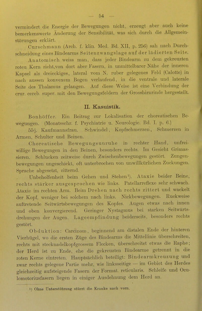 vermindert die Energie der Bewegungen nicht, erzeugt aber auch keine bemerkenswerte Änderung der Sensibilität, was sich durch die Allgemein- störungeu erklärt. Curschmann (Arch. f. klin. Med. Bd. XII, p. 256) sah nach Durch- schneidung eines Bindearms Seitenzwangslage auf der lädierten Seite. Anatomisch weiss man, dass jeder Bindearm zu dem gekreuzten roteu Kern zieht,von dort aber Fasern, in unmittelbarer Nähe der inneren Kapsel als dreieckiges, lateral vom N. ruber gelegenes Feld (Calotte) in nach aussen konvexem Bogen verlaufend, in die ventrale und laterale Seite des Thalamus gelangen. Auf diese Weise ist eine Verbindung der crur. cereb. super, mit den Bewegungsfeldern der Grosshirnrinde hergestellt. II. Kasuistik. Bonhöffer. Ein Beitrag zur Lokahsation der choreatischen Be- wegungen. (Monatsschr. f. Psychiatrie u. Neurologie. Bd. I. p. 6.) 55]. Kaufmannsfrau. Schwindel, Kopfschmerzen, Schmerzen in Armen, Schulter und Beinen. Choreatische Bewegungsuuruhe in rechter Hand, unfrei- willige Bewegungen in den Beinen, besonders rechts. Im Gesicht Grimas- sieren. Schlucken zeitweise durch Zwischenbewegungen gestört. Zungen- bewegungen ungeschickt, oft unterbrochen von unwillkürlichen Zuckungen. Sprache abgesetzt, zitternd. Unbeholfenheit beim Gehen imd Steheni). Ataxie beider Beine, rechts stärker ausgesprochen wie links. Patellarreflexe sehr schwach. Ataxie im rechten Arm. Beim Drehen nach rechts zittert und wackelt der Kopf, weniger bei solchem nach links. Nickbewegungen. Ruckweise auftretende Seitwärtsbewegungen des Kopfes. Augen etwas nach innen und oben konvergierend. Geringer Nystagmus bei starken Seitwärts- drehungen der Augen. Lageempfindung beiderseits, besonders rechts gestört. Obduktion: Carciuom, beginnend am distalen Ende der hinteren Vierhügel, wo die ersten Züge des Bindearms die Mittellinie überschreiten, rechts mit Stecknadelkopf grossem Flecken, überschreitet etwas die Raphe; der Herd ist zu Ende, ehe die gekreuzten Bindearme getrennt in die roten Kerne eintreten. Plauptsächlich beteiligt: Bindearmkreuzung und zwar rechts gelegene Partie mehr, wie linksseitige — im Gebiet des Herdes gleichzeitig aufsteigende Fasern der Format, reticularis. Schleife und Ocu- lomotoriusfasern liegen in einiger Ausdehnung dem Herd an. i) Ohne Unterstützung stürzt die Kranke nach vorn.