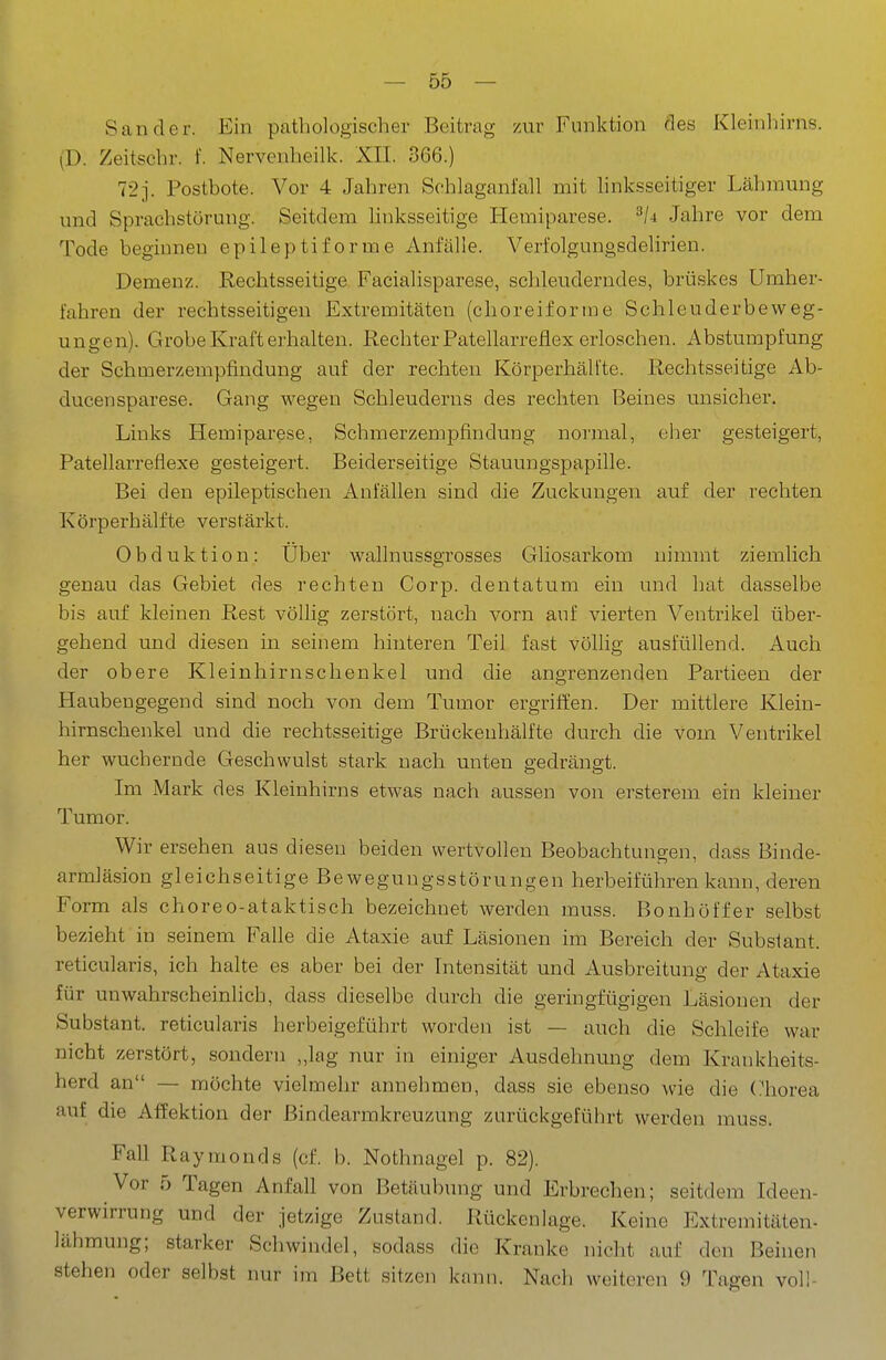 Sander. Ein pathologischer Beitrag zur Funktion des Kleinliirns. (D. Zeitschr. f. Nervenheilk. XII. 366.) 72j. Postbote. Vor 4 Jahren Schlaganfall mit linksseitiger Lähmung und Sprachstörung. Seitdem linksseitige Hemiparese. Jahre vor dem Tode beginnen epileptiforme Anfälle. Verfolgungsdelirien. Demenz. Rechtsseitige Facialisparese, schleuderndes, brüskes Umher- fahren der rechtsseitigen Extremitäten (clioreifornie Schleuderbeweg- ungen). Grobe Kraft erhalten. Rechter Patellarreflex erloschen. Abstumpfung der Schmerzempfindung auf der rechten Körperhälfte. Rechtsseitige Ab- ducensparese. Gang wegen Schleuderns des rechten Beines unsicher. Links Hemiparese, Schmerzempfindung normal, eher gesteigert, Patellarreflexe gesteigert. Beiderseitige Stauungspapille. Bei den epileptischen Anfällen sind die Zuckungen auf der rechten Körperhälfte verstärkt. Obduktion: Uber wallnussgrosses Gliosarkom nimmt ziemlich genau das Gebiet des rechten Corp. dentatum ein und hat dasselbe bis auf kleinen Rest völlig zerstört, nach vorn auf vierten Ventrikel über- gehend und diesen in seinem hinteren Teil fast völlig ausfüllend. Auch der obere Kleinhirnschenkel und die angrenzenden Partieen der Haubengegend sind noch von dem Tumor ergriffen. Der mittlere Klein- hirnschenkel und die rechtsseitige Brückenhälfte durch die vom Ventrikel her wuchernde Geschwulst stark nach unten gedrängt. Im Mark des Kleinhirns etwas nach aussen von ersterem ein kleiner Tumor. Wir ersehen aus diesen beiden wertvollen Beobachtungen, dass Binde- armläsion gleichseitige Bewegungsstörungen herbeiführen kann, deren Form als choreo-ataktisch bezeichnet werden muss. Bonhöffer selbst bezieht in seinem FaUe die Ataxie auf Läsionen im Bereich der Subsiant. reticularis, ich halte es aber bei der Intensität und Ausbreitung der Ataxie für unwahrscheinlich, dass dieselbe durch die geringfügigen Läsionen der Substant. reticularis herbeigeführt worden ist — auch die Schleife war nicht zerstört, sondern „lag nur in einiger Ausdehnung dem Krankheits- herd an — möchte vielmehr annehmen, dass sie ebenso wie die Chorea auf die Affektion der Bindearmkreuzung zurückgeführt werden muss. Fall Raymonds (cf. b. Nothnagel p. 82). Vor 5 Tagen Anfall von Betäubung und Erbrechen; seitdem Ideen- verwirrung und der jetzige Zustand. Rückenlage. Keine Extremitäten- lähmung; starker Schwindel, sodass die Kranke nicht auf den Beinen stehen oder selbst nur im Bett sitzen kann. Nach weiteren 9 Tagen voll-