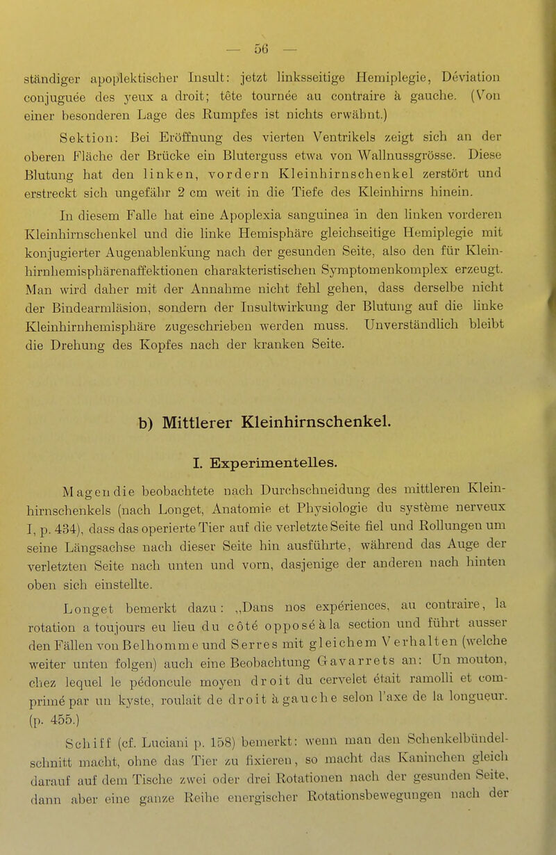 — ge- ständiger apoplektischer Insult: jetzt linksseitige Hemiplegie, Deviation conjuguee des yeux a droit; tete tournee au contraire ä gauche. [Von einer besonderen Lage des Rumpfes ist nichts erwähnt.) Sektion: Bei Eröffnung des vierten Ventrikels zeigt sich an der oberen Fläche der Brücke ein Bluterguss etwa von Wallnussgrösse. Diese Blutung hat den linken, vordem Kleinhirnschenkel zerstört und erstreckt sich ungefähr 2 cm weit in die Tiefe des Kleinhirns hinein. In diesem Falle hat eine Apoplexia sanguinea in den linken vorderen Kleinhirnschenkel und die linke Hemisphäre gleichseitige Hemiplegie mit konjugierter Augenablenkung nach der gesunden Seite, also den für Klein- hirnhemisphärenaffektionen charakteristischen Symptomenkomplex erzeugt. Man wird daher mit der Annahme nicht fehl gehen, dass derselbe nicht der Bindearmläsion, sondern der Insultwirkung der Blutung auf die linke Kleinhirnhemisphäre zugeschrieben werden muss. Unverständlich bleibt die Drehung des Kopfes nach der kranken Seite. b) Mittlerer Kleinhirnschenkel. I. Experimentelles. Magen die beobachtete nach Durchschneidung des mittleren Klein- hirnschenkels (nach Longet, Anatomie et Physiologie du systöme nerveux I, p. 434), dass das operierte Tier auf die verletzte Seite fiel und Rollungen um seine Längsachse nach dieser Seite hin ausführte, während das Auge der verletzten Seite nach unten und vorn, dasjenige der anderen nach hinten oben sich einstellte. Longet bemerkt dazu: „Dans nos experiences, au contraire, la rotation a toujours eu lieu du cöte oppos^äla section und führt ausser den Fällen von Belhomme und Serres mit gleichem Verhalten (welche weiter unten folgen) auch eine Beobachtung Gavarrets an: ün mouton, chez lequel le pedoncule moyen droit du cervelet etait ramolli et com- primepar un kyste, roulait de droit ä gauche selon l'axe de la longueur. (p. 455.) Schiff (cf. Luciani p. 158) bemerkt: wenn man den Schenkelbündel- schnitt macht, ohne das Tier zu fixieren, so macht das Kaninchen gleich darauf auf dem Tische zwei oder drei Rotationen nach der gesunden Seite, dann aber eine ganze Reihe energischer Rotationsbewegungen nach der