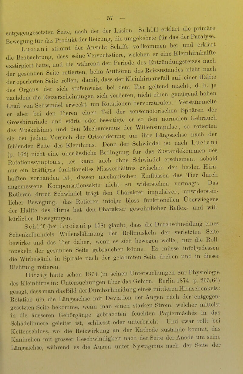 etit..egengesetzteu Seite, nach der der Läsion. Schiff erklärt die pnnuire Be^vegung für das Produkt der Reizung, die umgekehrte für das der Paralyse Luciani stimmt der Ansicht Schiffs vollkommen bei und erklart <lie Beobachtung, dass seine Versuchstiere, welchen er eine Kleinhirnhalfte exstirpiert hatte, und die während der Periode des Entzündungsreizes nach der gesunden Seite rotierten, beim Aufhören des Reizzustandes nicht nach der operierten Seite rollen, damit, dass der Kleinhirnausfall auf einer Hälfte des Oro-ans, der sich stufenweise bei dem Tier geltend macht, d. h. ]e nachdem die Reizerscheinungen sich verlieren, nicht einen genügend hohen Grad von Schwindel erweckt, um Rotationen hervorzurufen. Verstummelte er aber bei den Tieren einen Teil der sensomotorischen Sphären der Grosshirnrinde und störte oder beseitigte er so den normalen Gebrauch des Muskelsinns und den Mechanismus der Willensimpulse , so rotierten sie bei jedem Versuch der Ortsänderung um ihre Längsachse nach der fehlenden Seite des Kleinhirns. Denn der Schwindel ist nach Luciani (p 1G2) nicht eine unerlässüche Bedingung für das Zustandekommen des Rotationssymptoms, „es kann auch ohne Schwindel erscheinen, sobald nur ein kräftiges funktionelles Missverhältnis zwischen den beiden Eivn- hälften vorhanden ist, dessen mechanischen Einflüssen das Tier durch angemessene Kompensationsakte nicht zu widerstehen vermag. Das Rotieren durch Schwindel trägt den CJharakter impulsiver, unwidersteh- licher Bewegung, das Rotieren infolge bloss funktionellen Überwiegens der Hälfte des Hirns hat den Charakter gewöhnhcher Reflex- und will- kürlicher Bewegungen. Schiff (bei Luciani p. 158) glaubt, dass die Durchschueidung eines Scheukelbündels Willenslähmung der Rollmuskeln der verletzten Seite bewirke und das Tier daher, wenn es sich bewegen wolle, nur die Roll- rauskeln der gesunden Seite gebrauchen könne. Es müsse infolgedessen die Wirbelsäule in Spirale nach der gelähmten Seite drehen und in dieser Richtung rotieren. Hitzig hatte schon 1874 (in seinen Untersuchungen zur Physiologie des Kleinhirns in: Untersuchungen über das Gehirn. Berlin 1874. p. 263/64) gesagt, dass man dasBild der Durchschneidung eines mittleren Hirnschenkels: Rotation um die Längsachse mit Deviation der Augen nach der entgegen- gesetzten Seite bekomme, wenn man einen starken Strom, welcher mittelst in die äusseren Gehörgänge gebrachten feucliten Papiermaches in das Schädelinnere geleitet ist, schliesst oder unterbricht. Und zwar rollt bei Kettenscbluss, wo die Reizwirkung an der Kathode zustande kommt, das Kaninchen mit grosser Geschwindigkeit nach der Seite der Anode um seine Längsachse, während es die Augen unter Nystagmus nach der Seite der