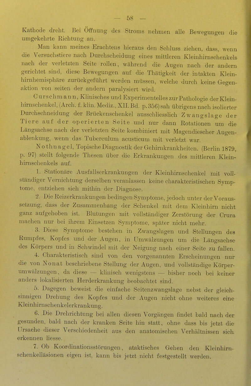 Kathode dreht. Bei Öffnung des Stroms nehmen alle Bewegungen die umgekehrte Richtung .au. Man kann meines Erachtens hieraus den Schluss ziehen, dass, wenn die Versuchstiere nach Durchscheidung eines mittleren Kleinhirnschenkels nach der verletzten Seite rollen, während die Augen nach der andern gerichtet sind, diese Bewegungen auf die Thätigkeit der intakten Klein- hirnhemisphäre zurückgeführt werden müssen, welche durch keine Gegen- aktion von Seiten der andern paralysiert wird. Curschmann, Klinisches und Experimentelles zur Pathologie der Klein- hirnschenkel, (Arch. f. klin. Mediz., XII. Bd. p. 356) sah übrigens nach isolierter Durchschneidung der Brückenschenkel ausschliesslich Zwangslage der Tiere auf der operierten Seite und nur dann Rotationen um die Längsachse nach der verletzten Seite kombiniert mit Mageudiescher Augen- ablenkung, wenn das Tuberculum acusticum mit verletzt war. Nothnagel, Topische Diagnostik der Gehirukrankheiteu. (Berhn 1879, p. 97) stellt folgende Thesen über die Erkrankungen des mittleren Klein- hirnschenkels auf. 1. Stationäre Ausfallserkrankungen der Kleinhirnschenkel mit voll- ständiger Vernichtung derselben veranlassen keine charakteristischen Symp- tome, entziehen sich mithin der Diagnose. 2. Die Reizerkraukungen bedingen Symptome, jedoch unter der Voraus- setzung, dass der Zusammenhang der Schenkel mit dem Kleinhirn nicht ganz aufgehoben ist. Blutungen mit vollständiger Zerstörung der Grura machen nur bei ihrem Einsetzen Symptome, später nicht mehr. 3. Diese Symptome bestehen in Zwangslagen und Stellungen des Rumpfes, Kopfes und der Augen, in Umwälzungen um die Längsachse des Körpers und in Schwindel mit der Neigung nach einer Seite zu fallen. 4. Charakteristisch sind von den vorgenannten Erscheinungen nur die von Nonat beschriebene Stellung der Augen, und vollständige Körper- umwälzungen, da diese — klinisch wenigstens — bisher noch bei keiner anders lokalisierten Herderkrankung beobachtet sind. 5. Dagegen beweist die einfache Seitenzwangslage nebst der gleich- sinnigen Drehung des Kopfes und der Augen nicht ohne weiteres eine Kleinhirnschenkelerkrankung. 6. Die Drehrichtung bei allen diesen Vorgängen findet bald nach der gesunden, bald nach der kranken Seite hin statt, ohne dass bis jetzt die Ursache dieser Verschiedenheit aus den anatomischen Verhältnissen sich, erkennen liesse. 7. Ob Koordinationsstörungen, ataktisches Gehen den Kleinhirn- schenkelläsionen eigen ist, kann bis jetzt nicht festgestellt werden.