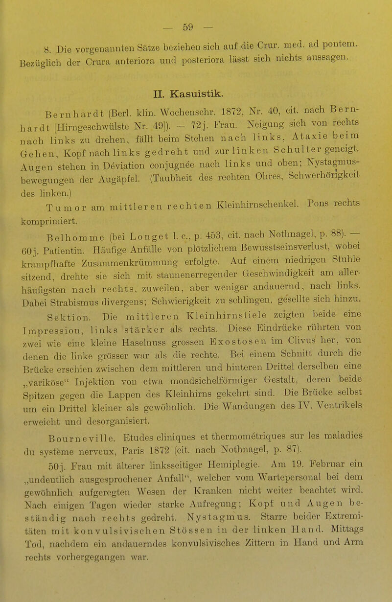 8. Die vorgenannten Sätze beziehen sich auf die Crur. med. ad pontem. Bezüglich der Crura anteriora und posteriora lässt sich nichts aussagen. II. Kasuistik. Bernhardt (Berl. khn. Wochenschr. 1872, Nr. 40, cit. nach Bern- Ii ar dt [Hirngeschwülste Nr. 49]). - 72 j. Frau. Neigung sich von rechts nach links zu drehen, fällt beim Stehen nach links, Ataxie beim Gehen, Kopf nach links gedreht und zur linken Schulter geneigt. Augen stehen in Deviation conjugnee nach links und oben; Nystagmus- bewegungen der Augäpfel. (Taubheit des rechten Ohres, Schwerhörigkeit des linken.) Tumor am mittleren rechten Kleinhirnschenkel. Pons rechts komprimiert. Belhomme (bei Longet 1. c, p. 453, cit. nach Nothnagel, p. 88). — 60]. Patientin. Häufige Anfälle von plötzhchem Bewusstseinsverlust, wobei krampfhafte Zusammenkrümmung erfolgte. Auf einem niedrigen Stuhle sitzend, drehte sie sich mit staunenerregender Geschwindigkeit am aller- häufigsten nach rechts, zuweilen, aber weniger andauernd, nach hnks. Dabei Strabismus divergens; Schwierigkeit zu schlingen, gesellte sich hinzu. Sektion. Die mittleren Kleinhirnstiele zeigten beide eine Impression, links stärker als rechts. Diese Eindrücke rührten von zwei wie eine kleine Haselnuss grossen Exostosen im Clivus her, von denen die hnke grösser war als die rechte. Bei einem Schnitt durch die Brücke erschien zwischen dem mittleren und hinteren Drittel derselben eine „variköse Injektion von etwa mondsichelförmiger Gestalt, deren beide Spitzen gegen die Lappen des Kleinhirns gekehrt sind. Die Brücke selbst um ein Drittel kleiner als gewöhnlich. Die Wandungen des IV. Ventrikels erweicht und desorganisiert. Bourneville. Etudes cHniques et thermometriques sur les maladies du systöme nerveux, Paris 1872 (cit. nach Nothnagel, p. 87). 50]. Frau mit älterer linksseitiger Hemiplegie. Am 19. Februar ein „undeutHch ausgesprochener Anfall, welcher vom Wartepersonal bei dem gewöhnhch aufgeregten Wesen der Kranken nicht weiter beachtet wird. Nach einigen Tagen wieder starke Aufregung; Kopf und Augen be- ständig nach rechts gedreht. Nystagmus. Starre beider Extremi- täten mit konvulsivischen Stössen in der linken Hand. Mittags Tod, nachdem ein andauerndes konvulsivisches Zittern in Hand und Arm rechts vorhergegangen war.