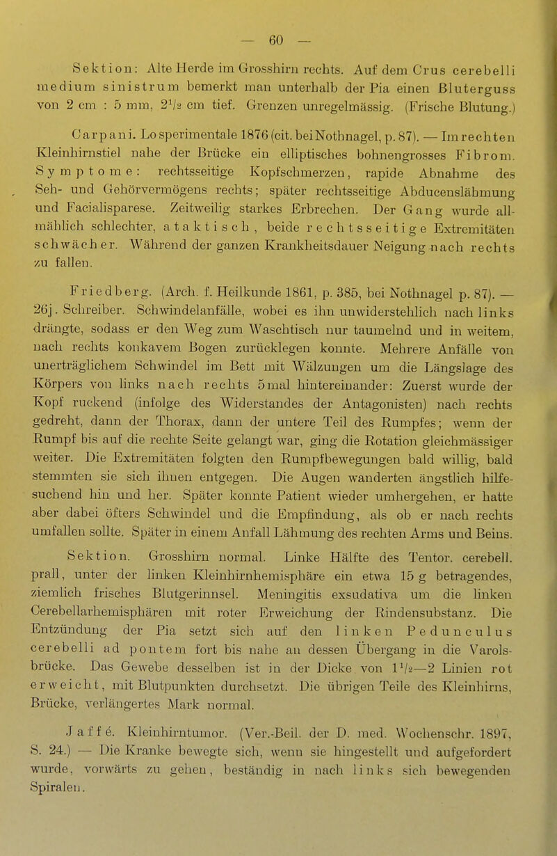 Sektion: Alte Herde im Grosshirn rechts. Auf dem Grus cerebelli medium sinistrum bemerkt man unterhalb der Pia einen ßluterguss von 2 cm : 5 mm, 2^1-2 cm tief. Grenzen unregelmässig. (Frische Blutung.) Carpani. Lo sperimentale 1876 (cit. beiNothnagel, p. 87). — Im rechten Kleinhirnstiel nahe der Brücke ein elliptisches bohnengrosses Fibrom. Symptome: rechtsseitige Kopfschmerzen, rapide Abnahme des Seh- und Gehörvermögens rechts; später rechtsseitige Abducensläbmung und Facialisparese. Zeitweihg starkes Erbrechen. Der Gang wurde all- mählich schlechter, a t a k t i s c h , beide rechtsseitige Extremitäten schwäch er. Während der ganzen Krankheitsdauer Neigung nach rechts zu fallen. Friedberg. (Arch. f. Heilkunde 1861, p. 385, bei Nothnagel p. 87). — 26j. Schreiber. Schwindelanfälle, wobei es ihn unwiderstehlich nach links drängte, sodass er den Weg zum Waschtisch nur taumelnd und in weitem, nach rechts konkavem Bogen zurücklegen konnte. Mehrere Anfälle von unerträglichem Schwindel im Bett mit Wälzungen um die Längslage des Körpers von hnks nach rechts 5mal hintereinander: Zuerst wurde der Kopf ruckend (infolge des Widerstandes der Antagonisten) nach rechts gedreht, dann der Thorax, dann der untere Teil des Rumpfes; wenn der Rumpf bis auf die rechte Seite gelangt war, ging die Rotation gleichmässiger weiter. Die Extremitäten folgten den Rumpfbewegungen bald willig, bald stemmten sie sich ihnen entgegen. Die Augen wanderten ängstlich hiKe- suchend hin und her. Später konnte Patient wieder umhergehen, er hatte aber dabei öfters Schwindel und die Empfindung, als ob er nach rechts umfaUeu sollte. Später in einem Anfall Lähmung des rechten Arms und Beins. Sektion. Grosshirn normal. Linke Hälfte des Tentor. cerebell. prall, unter der linken Kleinhirnhemisphäre ein etwa 15 g betragendes, ziemlich frisches Blutgerinnsel. Meningitis exsudativa um die hnken Cerebellarhemisphären mit roter Erweichung der Rindensubstanz. Die Entzündung der Pia setzt sich auf den linken Pedunculus cerebelli ad pontem fort bis nahe an dessen Übergang in die Varols- brücke. Das Gewebe desselben ist in der Dicke von 1^2—2 Linien rot erweicht, mit Blutpunkten durchsetzt. Die übrigen Teile des Kleinhirns, Brücke, verlängertes Mark normal. J a f f e. Kleinhirntumor. (V^er.-Beil. der D. med. Wochenschr. 1897, S. 24.) — Die Kranke bewegte sich, wenn sie hingestellt und aufgefordert wurde, vorwärts zu gehen, beständig in nach links sich bewegenden Spiralen.