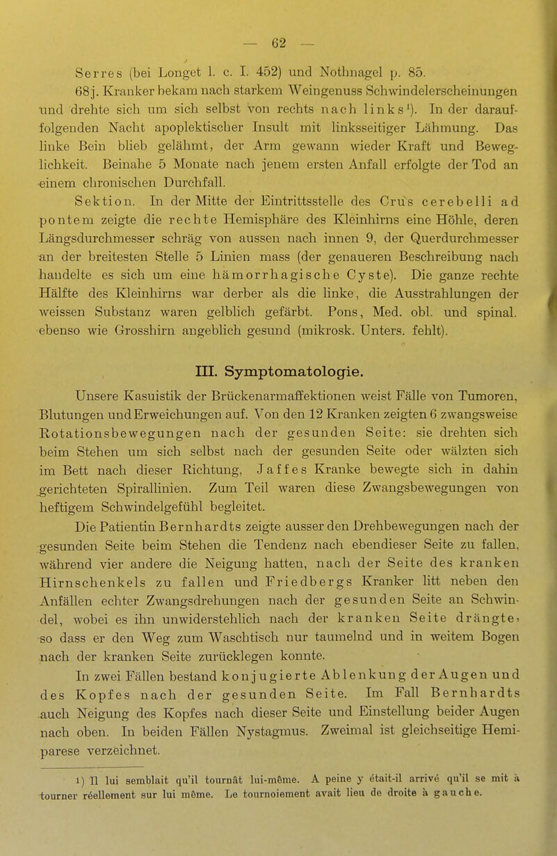 Serres (bei Longet 1. c. I. 452) und Nothnagel p. 85. 68j. Kranker bekam nach starkem Weingenuss Schwindelerscheinungen imd drehte sich um sich selbst von rechts nach links^). Inder darauf- folgenden Nacht apoplektischer Insult mit linksseitiger Lähmung. Das linke Bein blieb gelähmt, der Arm gewann wieder Kraft und Beweg- lichkeit. Beinahe 5 Monate nach jenem ersten Anfall erfolgte der Tod an ■einem chronischen Durchfall. Sektion. In der Mitte der Eintrittsstelle des Crus cerebelli ad pontem zeigte die rechte Hemisphäre des Kleinhirns eine Höhle, deren Längsdurchmesser schräg von aussen nach innen 9, der Querdurchmesser an der breitesten Stelle 5 Linien mass (der genaueren Beschreibung nach handelte es sich um eine hämorrhagische Cyste). Die ganze rechte Hälfte des Kleinhirns war derber als die linke, die Ausstrahlungen der weissen Substanz waren gelblich gefärbt. Pons, Med. obl. und spinal, ebenso wie Grosshirn angeblich gesund (mikrosk. Unters, fehlt). III. Symptomatologie. Unsere Kasuistik der Brückenarmaffektionen weist Fälle von Tumoren, Blutungen und Erweichungen auf. V on den 12 Kranken zeigten 6 zwangsweise Rotationsbewegungen nach der gesunden Seite: sie drehten sich beim Stehen um sich selbst nach der gesunden Seite oder wälzten sich im Bett nach dieser Richtung, J äff es Kranke bewegte sich in dahin gerichteten Spirallinien. Zum Teil waren diese Zwangsbewegungen von heftigem Schwindelgefühl begleitet. Die Patientin Bernhardts zeigte ausser den Drehbewegungen nach der gesunden Seite beim Stehen die Tendenz nach ebendieser Seite zu fallen, während vier andere die Neigung hatten, nach der Seite des kranken Hirnschenkels zu fallen und Friedbergs Kranker litt neben den Anfällen echter Zwangsdrehungen nach der gesunden Seite an Schwin- del, wobei es ihn unwiderstehlich nach der kranken Seite drängtei so dass er den Weg zum Waschtisch nur taumelnd und in weitem Bogen nach der kranken Seite zurücklegen konnte. In zwei Fällen bestand konjugierte Ablenkung der Augen und des Kopfes nach der gesunden Seite. Im Fall Bernhardts .auch Neigung des Kopfes nach dieser Seite und Einstellung beider Augen nach oben. In beiden Fällen Nystagmus. Zweimal ist gleichseitige Hemi- parese verzeichnet. 1) II lui semblait qu'il tournät lui-möme. A peine y etait-il arrive qu'il se mit ä tourner r6ellement sur lui mSme. Le tournoiement avait lieu de droite ä gauche.