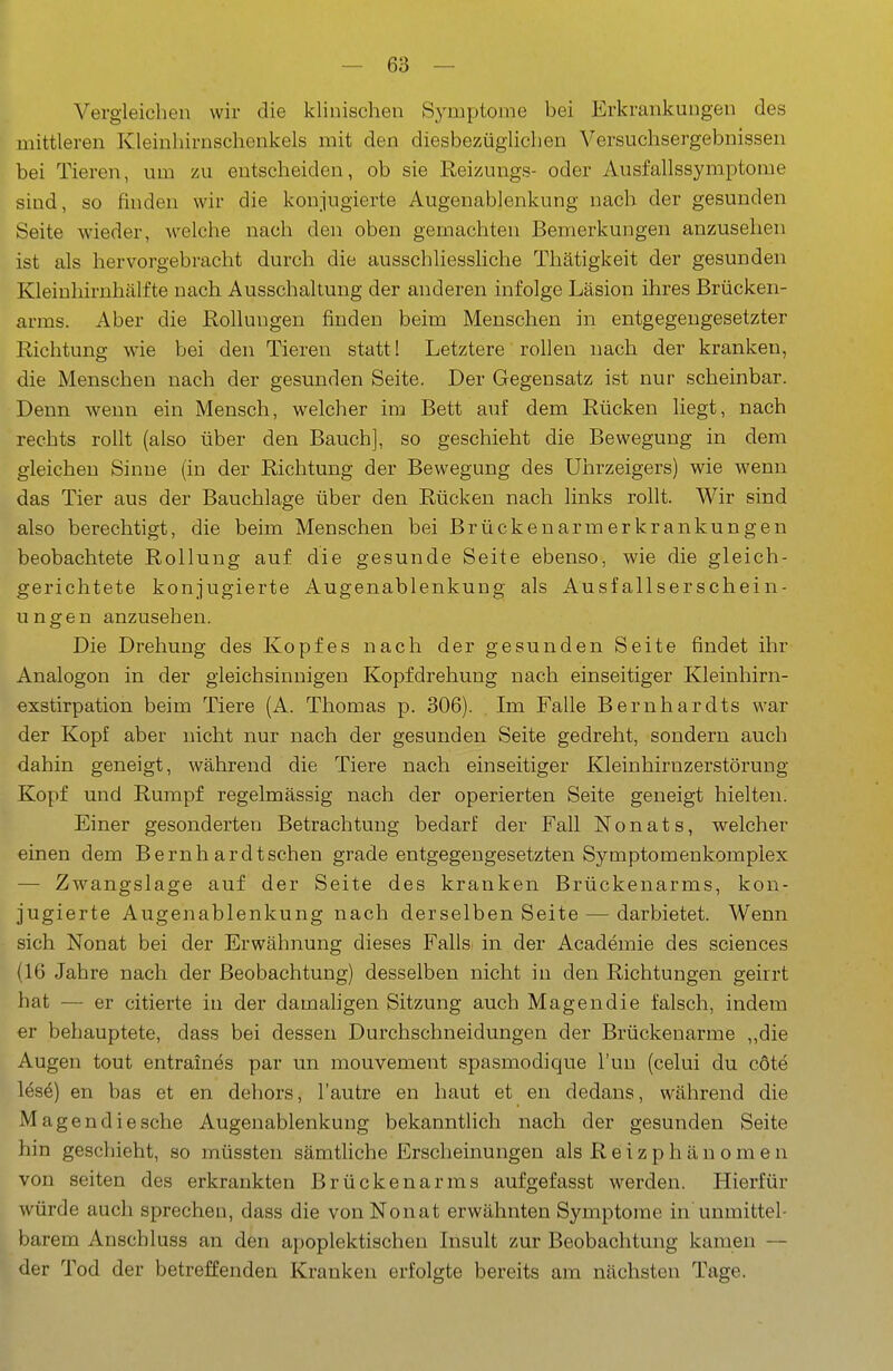 Vergleichen wir die klinischen Symptome bei Erkrankungen des mittleren Kleiuhirnschenkels mit den diesbezüglichen Versuchsergebnissen bei Tieren, um zu entscheiden, ob sie Reizungs- oder Ausfallssymptome sind, so finden wir die konjugierte Augenablenkung nach der gesunden Seite wieder, welche nach den oben gemachten Bemerkungen anzusehen ist als hervorgebracht durch die ausschliessliche Thätigkeit der gesunden Kleinhirnhälfte nach Ausschaltung der anderen infolge Läsion ihres Brücken- arms. Aber die Rollungen finden beim Menschen in entgegengesetzter Richtung wie bei den Tieren statt! Letztere rollen nach der kranken, die Menschen nach der gesunden Seite. Der Gegensatz ist nur scheinbar. Denn wenn ein Mensch, welcher im Bett auf dem Rücken liegt, nach rechts rollt (also über den Bauch], so geschieht die Bewegung in dem gleichen Sinne (in der Richtung der Bewegung des Uhrzeigers) wie wenn das Tier aus der Bauchlage über den Rücken nach links rollt. Wir sind also berechtigt, die beim Menschen bei Brückenarmerkrankungen beobachtete Rollung auf die gesunde Seite ebenso, wie die gleich- gerichtete konjugierte Augenablenkung als Ausfallserschein- ungen anzusehen. Die Drehung des Kopfes nach der gesunden Seite findet ihr Analogen in der gleichsinnigen Kopfdrehung nach einseitiger Kleinhirn- exstirpation beim Tiere (A. Thomas p. 306). Im Falle Bernhardts war der Kopf aber nicht nur nach der gesunden Seite gedreht, sondern auch dahin geneigt, während die Tiere nach einseitiger Kleinhirnzerstörung Kopf und Rumpf regelmässig nach der operierten Seite geneigt hielten. Einer gesonderten Betrachtung bedarf der Fall N o n a t s, welcher einen dem Beruhardtschen grade entgegengesetzten Symptomenkomplex — Zw^angslage auf der Seite des kranken Brückenarms, kon- jugierte Augenablenkung nach derselben Seite — darbietet. Wenn sich Nonat bei der Erwähnung dieses Falls in der Academie des sciences (16 Jahre nach der Beobachtung) desselben nicht in den Richtungen geirrt hat — er citierte in der damahgen Sitzung auch Magendie falsch, indem er behauptete, dass bei dessen Durchschneidungen der Brückenarme ,,die Augen tout entraines par un mouvement spasmodique Tun (celui du cöte lese) en bas et en dehors, l'autre en haut et en dedans, während die Magen die sehe Augenablenkung bekanntlich nach der gesunden Seite hin geschieht, so müssten sämtHche Erscheinungen als R e i z p h ä n o m e n von Seiten des erkrankten Brückenarms aufgefasst werden. Hierfür würde auch sprechen, dass die von Nonat erwähnten Symptome in unmittel- barem Anschluss an den apoplektischen Insult zur Beobachtung kamen — der Tod der betreffenden Kranken erfolgte bereits am nächsten Tage.