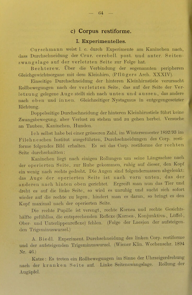 c) Corpus restiforme. I. Experimentelles. Cursclimann weist 1. c. durch Experimente am Kaninchen nacli, dass Durchschneidung der Criir. cerebell. post. und anter. Seiten- zwangslage auf der verletzten Seite zur Folge hat. Bechterew. Uber die Verbindung der sogenannten peripheren Gleichgewichtsorgane mit dem Kleinhirn, (Pflügers Arch. XXXIV). Einseitige Durchschneidung der hinteren Kleinhirnstiele verursacht Rollbewegungen nach der verletzten Seite, das auf der Seite der Ver- letzung gelegene Auge stellt sich nach unten und aussen, das andere nach oben und innen. Gleichzeitiger Nystagmus in entgegengesetzter Richtung. Doppelseitige Durchschneidung der hinteren Kleinhirnstiele führt keine Zwangsbewegung, aber Verlust zu stehen und zu gehen herbei. Versuche an Taubeu, Kaninchen, Hunden. Ich selbst habe bei einer grösseren Zahl, im Wintersemester J892/93 im Filehneschen Institut ausgeführten, Durchschneidungen des Corp. resti- forme folgendes Bild erhalten. Es sei das Corp. restiforme der rechten Seite durchschnitten: Kaninchen liegt nach einigen Rollungen um seine Längsachse nach der operierten Seite, zur Ruhe gekommen, ruhig auf dieser, den Kopf ein wenig nach rechts gedreht. Die Augen sind folgendermassen abgelenkt: das Auge der operierten Seite ist nach vorn unten, das der anderen nach hinten oben gerichtet. Ergreift man nun das Tier und dreht es auf die linke Seite, so wird es unruhig und sucht sich sofort wieder auf die rechte zu legen, hindert man es daran, so bringt es den Kopf maximal nach der operierten Seite. Die rechte Pupille ist verengt, rechte Kornea und rechte Gesichts- hälfte gefühllos, die entsprechenden Reflexe (Kornea-, Konjunktiva-, Löffel-, Ober- und Unterlippenreflexe) fehlen. (Folge der Laesion der aufsteigen- den Trigeminuswurzel.) A. Biedl. Experiment. Durchschneidung des linken Corp. restiforme und der aufsteigenden Trigeminuswurzel. (Wiener Klin. Wochenschr. 1894 Nr. 46.) Katze: Es treten ein Rollbewegungen im Sinne der Uhrzeigerdrehung nach der kranken Seite auf. Linke Seitenzwangslage. Rollung der Augäpfel.