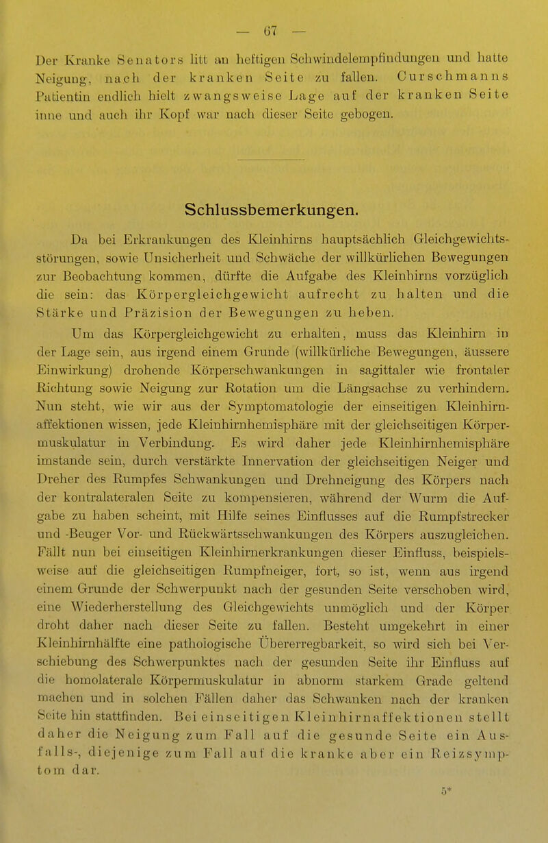 Der Kranke Senators litt an heftigen Scbvvindelempfindungen und hatte Neio-unp-, nach der kranken Seite zu fallen. Curschmanns Patientin endlich hielt zwangsweise Lage auf der kranken Seite itnie und auch ihr Kopf war nach dieser Seite gebogen. Schlussbemerkungen. Da bei Erkrankungen des Kleinhirns hauptsächlich Gleichgewichts- störungen, sowie Unsicherheit und Schwäche der willkürlichen Bewegungen zur Beobachtung kommen, dürfte die Aufgabe des Kleinhirns vorzüglich die sein: das Körpergleichgewicht aufrecht zu halten und die Stärke und Präzision der Bewegungen zu heben. Um das Körpergleichgewicht zu erhalten, muss das Kleinhirn in der Lage sein, aus irgend einem Grunde (willkürliche Bewegungen, äussere Einwirkung) drohende Körperschwankungen in sagittaler wie frontaler Richtung sowie Neigung zur Rotation um die Längsachse zu verhindern. Nun steht, wie wir aus der Symptomatologie der einseitigen Kleinhirn- affektionen wissen, jede Kleinhirnhemisphäre mit der gleichseitigen Körper- muskulatur in Verbindung. Es wird daher jede Kleinhirnhemisphäre imstande sein, durch verstärkte Innervation der gleichseitigen Neiger und Dreher des Rumpfes Schwankungen und Drehneigung des Körpers nach der kontralateralen Seite zu kompensieren, während der Wurm die Auf- gabe zu haben scheint, mit Hilfe seines Einflusses auf die Rumpfstrecker und -Beuger Vor- und Rückwärtsschwankuugen des Körpers auszugleichen. Fällt nun bei einseitigen Kleinhirnerkrankungen dieser Einfluss, beispiels- weise auf die gleichseitigen Rumpf neiger, fort, so ist, wenn aus irgend einem Grunde der Schwerpunkt nach der gesunden Seite verschoben wird, eine Wiederherstellung des Gleichgewichts unmöglich und der Körper droht daher nach dieser Seite zu fallen. Besteht umgekehrt in einer Kleinhirnhälfte eine pathologische Übererregbarkeit, so wird sich bei Ver- schiebung des Schwerpunktes nach der gesunden Seite ihr Einfluss auf die homolaterale Körpermuskulatur in abnorm starkem Grade geltend machen und in solchen Fällen daher das Schwanken nach der kranken Seite hin stattfinden. Bei einseitigen Kleinhirnaffektionen stellt daher die Neigung zum Fall auf die gesunde Seite ein Aus- falls-, diejenige zum Fall auf die kranke aber ein Reizsynip- tom dar. 5*