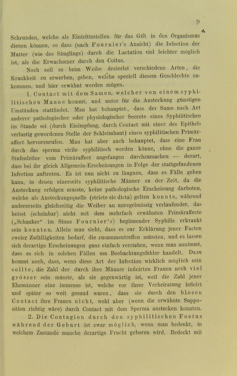 i Schrunden, welche als Eintrittsstellen für das Gift in den Organismus dienen können, so dass (nach Fournier's Ansicht) die Infection der Mutter (wie des Säuglings) durch die Lactation viel leichter möglich ist, als die Erwachsener durch den Coitus. Noch soll es beim Weibe dreierlei verschiedene Arten, die Krankheit zu erwerben, geben, welche speciell diesem Geschlechte zu- kommen, und hier erwähnt werden mögen. 1. Contact mit dem Samen, welcher von einem syphi- litischen Manne kommt, und unter für die Ansteckung günstigen Umständen stattfindet. Man hat behauptet, dass der Same nach Art anderer pathologischer oder physiologischer Secrete eines Syphilitischen im Stande sei (durch Einimpfung, durch Contact mit einer des Epithels verlustig gewordenen Stelle der Schleimhaut) einen syphilitischen Primär- affect hervorzurufen. Man hat aber auch behauptet, dass eine Frau durch das sperma virile syphilitisch werden könne, ohne die ganze Stufenleiter vom Primäraffect angefangen durchzumachen — derart, dass bei ihr gleich Allgemein-Erscheinungen in Folge der stattgefundenen Infection auftreten. Es ist nun nicht zu läugnen, dass es Fälle geben kann, in denen einerseits syphilitische Männer zu der Zeit, da die Ansteckung erfolgen musste, keine pathologische Erscheinung darboten, welche als Ansteckungsquelle (stricte sie dicta) gelten konnte, während andererseits gleichzeitig die Weiber an unregelmässig verlaufender, das heisst (scheinbar) nicht mit dem mehrfach erwähnten Primäraffecte („Schanker im Sinne Fournier's) beginnender Syphilis erkrankt sein konnten. Allein man sieht, dass es zur Erklärung jener Facten zweier Zufälligkeiten bedarf, die zusammentreffen müssten, und es lassen sich derartige Erscheinungen ganz einfach verstehen, wenn man annimmt, dass es sich in solchen Fällen um Beobachtungsfehler handelt. Dazu kommt noch, dass, wenn diese Art der Infection wirklich möglich sein sollte, die Zahl der durch ihre Männer inficirten Frauen noch viel grösser sein müsste, als sie gegenwärtig ist, weil die Zahl jener Ehemänner eine immense ist, welche vor ihrer Verheiratung inficirt und später so weit gesund waren, dass sie durch den bloseu Contact ihre Frauen nicht, wohl aber (wenn die erwähnte Suppo- sition richtig wäre) durch Contact mit dem Sperma anstecken konnten. 2. Die Contagion durch den syphilitischen Foetus während der Geburt ist zwar möglich, wenn man bedenkt, in welchem Zustande manche derartige Frucht geboren wird. Bedeckt mit