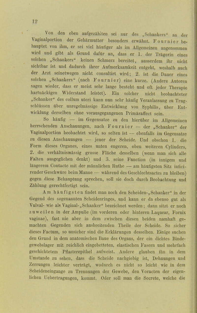 Von den eben aufgezählten sei nur des „Schankers an der Vaginalportion der Gebärmutter besonders erwähnt. Fournier be- hauptet von ihm, er sei viel häufiger als im Allgemeinen angenommen wird und gibt als Grund dafür an, dass er 1. der Trägerin eines solchen „Schankers keinen Schmerz bereitet, ausserdem ihr nicht sichtbar ist und dadurch ihrer Aufmerksamkeit entgeht, weshalb auch der Arzt seinetwegen nicht consultirt wird; 2. ist die Dauer eines solchen „Schankers (nach Fournier) eine kurze. (Andere Autoren sagen wieder, dass er meist sehr lange besteht und oft jeder Therapie hartnäckigen Widerstand leistet). Ein solcher nicht beobachteter „Schanker des Collum uteri kann nun sehr häufig Veranlassung zu Trug- schlüssen über unregelmässige Entwicklung von Syphilis, über Ent- wicklung derselben ohne vorausgegangenen Primäraffect sein. So häufig — im Gegensatze zu den hierüber im Allgemeinen herrschenden Anschauungen, nach Fournier — der „Schanker der Vaginalportion beobachtet wird, so selten ist — ebenfalls im Gegensatze zu diesen Anschauungen — jener der Seheide. Und obschon 1. die Form dieses Organes, eines unten engeren, oben weiteren Cylinders, 2. die verhältnismässig grosse Fläche desselben (wenn man sich alle Falten ausgeglichen denkt) und 3. seine Function (in innigem und längerem Contacte mit der männlichen Ruthe — am häufigsten Sitz infici- render Geschwüre beim Manne — während des Geschlechtsactes zu bleiben) gegen diese Behauptung sprechen, soll sie doch durch Beobachtung und Zählung gerechtfertigt sein. Am häufigsten findet man noch den Scheiden-,,Schanker in der Gegend des sogenannten Scheidenringes, und kann er da ebenso gut als Vulval- wie als Vaginal-„Schanker bezeichnet werden; dann sitzt er noch zuweilen in der Ampulle (im vorderen oder hinteren Laquear, Fornix vaginae), fast nie aber in dem zwischen diesen beiden namhaft ge- machten Gegenden sich ausbreitenden Theile der Scheide. So sicher dieses Factum, so unsicher sind die Erklärungen desselben. Einige suchen den Grund in dem anatomischen Baue des Organs, der ein dichtes Binde- gewebslager mit reichlich eingebetteten, elastischen Fasern und mehrfach geschichtetem Pflasterepithel aufweist. Andere glauben ihn in dem Umstände zu sehen, dass die Scheide nachgiebig ist, Dehnungen und Zerrungen leichter verträgt, wodurch es nicht so leicht wie in dem Scheideneingange zu Trennungen der Gewebe, den Voracten der eigen- lichen Uebertragungen, kommt. Oder soll man die Sccrete, welche die