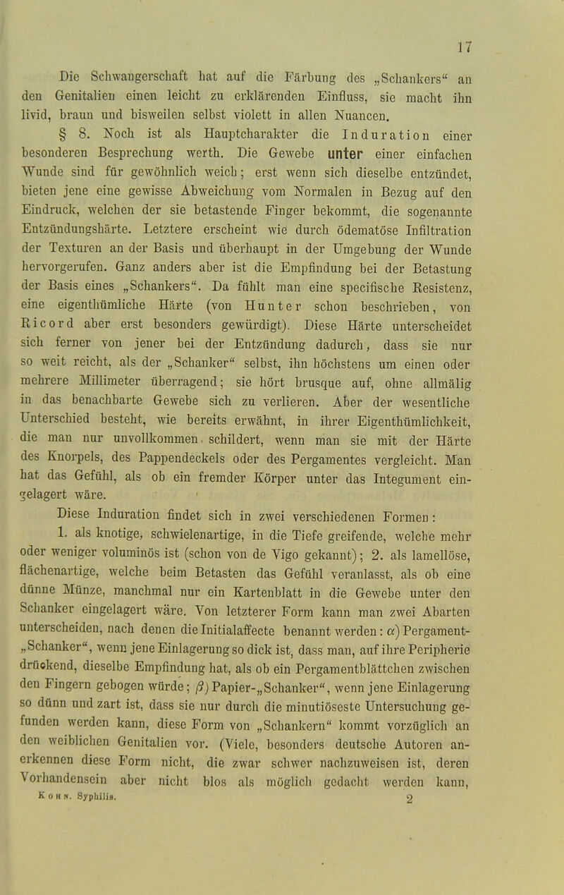 Die Schwangerschaft hat auf die Färbung des „Schankers an den Genitalien einen leicht zu erklärenden Einfluss, sie macht ihn livid, hrauu und bisweilen selbst violett in allen Nuancen. § 8. Noch ist als Hauptcharakter die Induration einer besonderen Besprechung werth. Die Gewebe unter einer einfachen Wunde sind für gewöhnlich weich; erst wenn sich dieselbe entzündet, bieten jene eine gewisse Abweichung vom Normalen in Bezug auf den Eindruck, welchen der sie betastende Finger bekommt, die sogenannte Entzündungshärte. Letztere erscheint wie durch ödematöse Infiltration der Texturen an der Basis und überhaupt in der Umgebung der Wunde hervorgerufen. Ganz anders aber ist die Empfindung bei der Betastung der Basis eines „Schankers. Da fühlt man eine specifische Resistenz, eine eigentümliche Härte (von Hunter schon beschrieben, von Ricord aber erst besonders gewürdigt). Diese Härte unterscheidet sich ferner von jener bei der Entzündung dadurch, dass sie nur so weit reicht, als der „Schanker selbst, ihn höchstens um einen oder mehrere Millimeter überragend; sie hört brusque auf, ohne allmälig in das benachbarte Gewebe sich zu verlieren. Aber der wesentliche Unterschied besteht, wie bereits erwähnt, in ihrer Eigentümlichkeit, die mau nur unvollkommen, schildert, wenn man sie mit der Härte des Knorpels, des Pappendeckels oder des Pergamentes vergleicht. Man hat das Gefühl, als ob ein fremder Körper unter das Integument ein- gelagert wäre. Diese Induration findet sich in zwei verschiedenen Formen: 1. als knotige, schwielenartige, in die Tiefe greifende, welche mehr oder weniger voluminös ist (schon von de Vigo gekannt); 2. als lamellöse, flächenartige, welche beim Betasten das Gefühl veranlasst, als ob eine dünne Münze, manchmal nur ein Kartenblatt in die Gewebe unter den Schanker eingelagert wäre. Von letzterer Form kann man zwei Abarten unterscheiden, nach denen die Initialaffecte benannt werden: a) Pergament- Schanker, wenn jene Einlagerung so dick ist, dass man, auf ihre Peripherie drückend, dieselbe Empfindung hat, als ob ein Pergamentblättchen zwischen den Fingern gebogen würde; ß) Papier-,, Schanker, wenn jene Einlagerung so dünn und zart ist, dass sie nur durch die minutiöseste Untersuchung ge- funden werden kann, diese Form von „Schankern kommt vorzüglich an den weiblichen Genitalien vor. (Viele, besonders deutsche Autoren an- erkennen diese Form nicht, die zwar schwer nachzuweisen ist, deren Vorhandensein aber nicht blos als möglich gedacht werden kann, K o h h. Syphilis. O