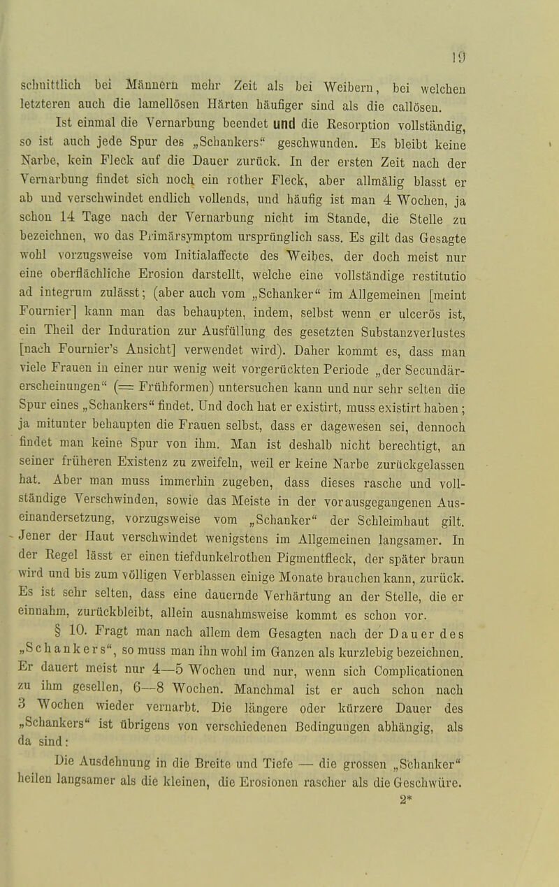 10 scbnittlich bei Männern mehr Zeit als bei Weibern, bei welchen letzteren auch die lamellösen Härten häufiger sind als die callösen. Ist einmal die Vernarbung beendet und die Resorption vollständig, so ist auch jede Spur des „Schankers. geschwunden. Es bleibt keine Narbe, kein Fleck auf die Dauer zurück. In der ersten Zeit nach der Vernarbung findet sich noch, ein rother Fleck, aber allmälig blasst er ab und verschwindet endlich vollends, und häufig ist man 4 Wochen, ja schon 14 Tage nach der Vernarbung nicht im Stande, die Stelle zu bezeichnen, wo das Primärsymptom ursprünglich sass. Es gilt das Gesagte wohl vorzugsweise vom Initialaffecte des Weibes, der doch meist nur eine oberflächliche Erosion darstellt, welche eine vollständige restitutio ad integrum zulässt; (aber auch vom „Schanker im Allgemeinen [meint Fournier] kann man das behaupten, indem, selbst wenn er ulcerös ist, ein Theil der Induration zur Ausfüllung des gesetzten Substanzverlustes [nach Fournier's Ansicht] verwendet wird). Daher kommt es, dass man viele Frauen in einer nur wenig weit vorgerückten Periode „der Secundär- erscheinungen (= Früh formen) untersuchen kann und nur sehr selten die Spur eines „Schankers findet. Und doch hat er existirt, muss existirt haben; ja mitunter behaupten die Frauen selbst, dass er dagewesen sei, dennoch findet man keine Spur von ihm. Man ist deshalb nicht berechtigt, an seiner früheren Existenz zu zweifeln, weil er keine Narbe zurückgelassen hat. Aber man muss immerhin zugeben, dass dieses rasche und voll- ständige Verschwinden, sowie das Meiste in der vorausgegangenen Aus- einandersetzung, vorzugsweise vom „Schanker der Schleimhaut gilt. - Jener der Haut verschwindet wenigstens im Allgemeinen langsamer. In der Pegel lässt er einen tiefdunkelrothen Pigmentfleck, der später braun wird und bis zum völligen Verblassen einige Monate brauchen kann, zurück. Es ist sehr selten, dass eine dauernde Verhärtung an der Stelle, die er einnahm, zurückbleibt, allein ausnahmsweise kommt es schon vor. § 10. Fragt man nach allem dem Gesagten nach derDauerdes „Schankers, so muss man ihn wohl im Ganzen als kurzlebig bezeichnen. Er dauert meist nur 4—5 Wochen und nur, wenn sich Complicationen zu ihm gesellen, 6—8 Wochen. Manchmal ist er auch schon nach 3 Wochen wieder vernarbt. Die längere oder kürzere Dauer des „Schankers ist übrigens von verschiedenen Bedingungen abhängig, als da sind: Die Ausdehnung in die Breite und Tiefe — die grossen „Schanker heilen langsamer als die kleinen, die Erosionen rascher als die Geschwüre. 2*