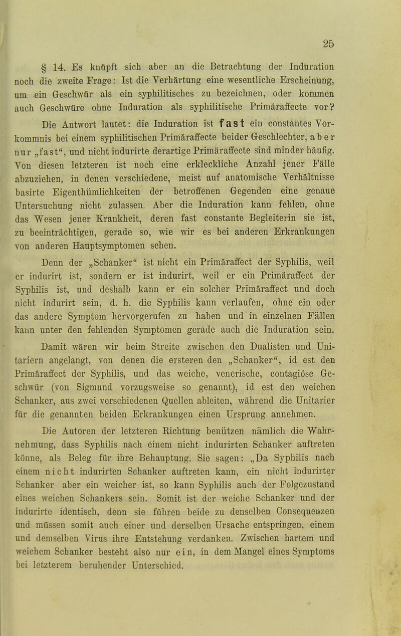 § 14. Es knüpft sich aber an die Betrachtung der Induration noch die zweite Frage: Ist die Verhärtung eine wesentliche Erscheinung, um ein Geschwür als ein syphilitisches zu bezeichnen, oder kommen auch Geschwüre ohne Induration als syphilitische Primäraffecte vor? Die Antwort lautet: die Induration ist fast ein constantes Vor- kommnis bei einem syphilitischen Primäraffecte beider Geschlechter, aber nur „fast, und nicht indurirte derartige Primäraffecte sind minder häufig. Von diesen letzteren ist noch eine erkleckliche Anzahl jener Fälle abzuziehen, in denen verschiedene, meist auf anatomische Verhältnisse basirte Eigenthümlichkeiten der betroffenen Gegenden eine genaue Untersuchung nicht zulassen. Aber die Induration kann fehlen, ohne das Wesen jener Krankheit, deren fast constante Begleiterin sie ist, zu beeinträchtigen, gerade so, wie wir es bei anderen Erkrankungen von anderen Hauptsymptomen sehen. Denn der „Schanker ist nicht ein Primäraffect der Syphilis, weil er indurirt ist, sondern er ist indurirt, weil er ein Primäraffect der Syphilis ist, und deshalb kann er ein solcher Primäraffect und doch nicht indurirt sein, d. h. die Syphilis kann verlaufen, ohne ein oder das andere Symptom hervorgerufen zu haben und in einzelnen Fällen kann unter den fehlenden Symptomen gerade auch die Induration sein. Damit wären wir beim Streite zwischen den Dualisten und Uni- tariern angelangt, von denen die ersteren den „Schanker, id est den Primäraffect der Syphilis, und das weiche, venerische, contagiöse Ge- schwür (von Sigmund vorzugsweise so genannt), id est den weichen Schanker, aus zwei verschiedenen Quellen ableiten, während die Unitarier für die genannten beiden Erkrankungen einen Ursprung annehmen. Die Autoren der letzteren Richtung benützen nämlich die Wahr- nehmung, dass Syphilis nach einem nicht indurirten Schanker auftreten könne, als Beleg für ihre Behauptung. Sie sagen: „Da Syphilis nach einem nicht indurirten Schanker auftreten kann, ein nicht indurirter Schanker aber ein weicher ißt, so kann Syphilis auch der Folgezustand eines weichen Schankers sein. Somit ist der weiche Schanker und der indurirte identisch, denn sie führen beide zu denselben Consequenzen und müssen somit auch einer und derselben Ursache entspringen, einem und demselben Virus ihre Entstehung verdanken. Zwischen hartem und weichem Schanker besteht also nur ein, in dem Mangel eines Symptoms bei letzterem beruhender Unterschied.