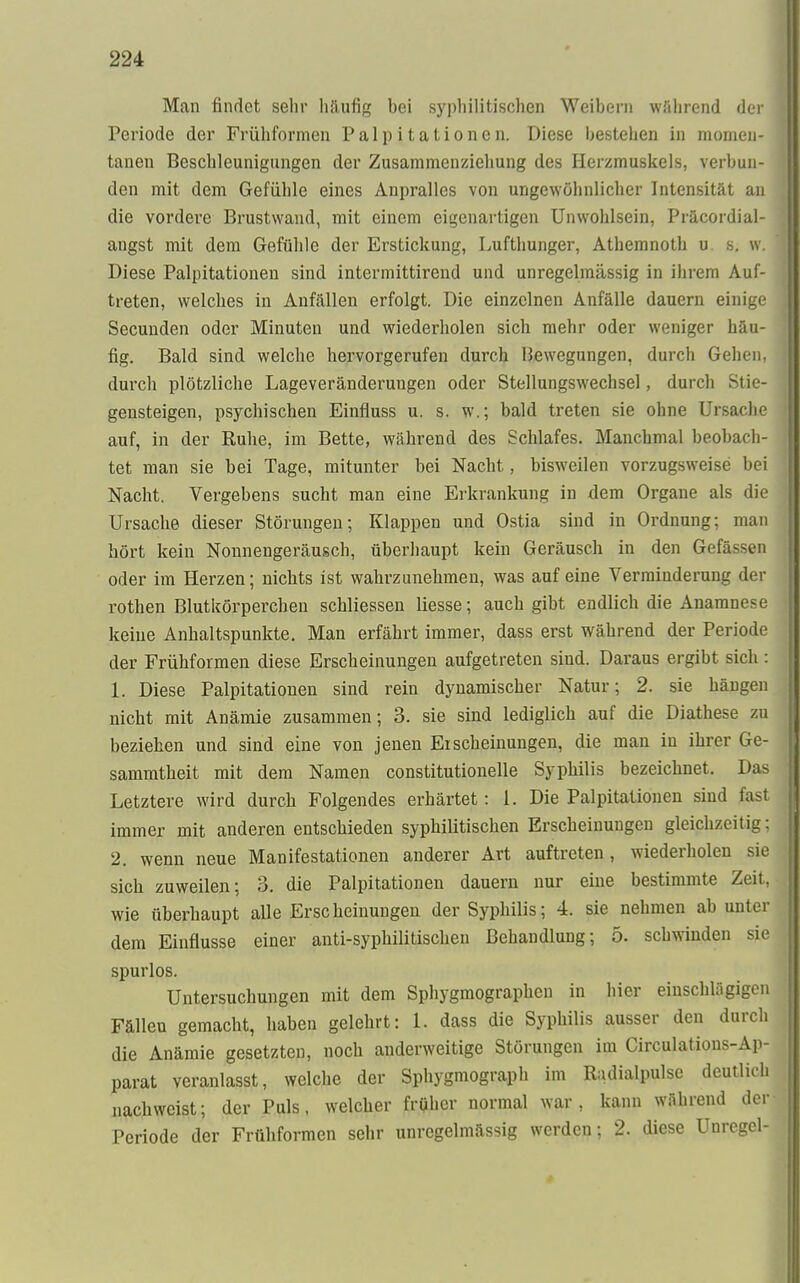 Man findet sehr häufig hei syphilitischen Weihern während der Periode der Frühformen Palpitationen. Diese bestellen in momen- tanen Beschleunigungen der Zusammenziehung des Herzmuskels, verbun- den mit dem Gefühle eines Anpralles von ungewöhnlicher Intensität an die vordere Brustwand, mit einem eigenartigen Unwohlsein, Präcordial- angst mit dem Gefühle der Erstickung, Lufthunger, Athemnoth u. s. w. Diese Palpitationen sind intermittirend und unregelmässig in ihrem Auf- treten, welches in Anfällen erfolgt. Die einzelnen Anfälle dauern einige Secunden oder Minuten und wiederholen sich mehr oder weniger häu- fig. Bald sind welche hervorgerufen durch Bewegungen, durch Gehen, durch plötzliche Lageveränderungen oder Stellungswechsel, durch Stie- gensteigen, psychischen Einfluss u. s. w.; bald treten sie ohne Ursache auf, in der Ruhe, im Bette, während des Schlafes. Manchmal beobach- tet man sie bei Tage, mitunter bei Nacht, bisweilen vorzugsweise bei Nacht. Vergebens sucht man eine Erkrankung in dem Organe als die Ursache dieser Störungen; Klappen und Ostia sind in Ordnung; man hört kein Nonnengeräusch, überhaupt kein Geräusch in den Gefä-H-n oder im Herzen; nichts ist wahrzunehmen, was auf eine Verminderung der rothen Blutkörperchen schliessen Hesse; auch gibt endlich die Anamnese keine Anhaltspunkte. Man erfährt immer, dass erst während der Periode der Frühformen diese Erscheinungen aufgetreten sind. Daraus ergibt sich : 1. Diese Palpitationen sind rein dynamischer Natur; 2. sie hängen nicht mit Anämie zusammen; 3. sie sind lediglich auf die Diathese zu beziehen und sind eine von jenen Ei scheinungen, die man in ihrer Ge- sammtheit mit dem Namen constitutionelle Syphilis bezeichnet. Das Letztere wird durch Folgendes erhärtet: 1. Die Palpitationen sind fast immer mit anderen entschieden syphilitischen Erscheinungen gleichzeitig; 2. wenn neue Manifestationen anderer Art auftreten, wiederholen sie sich zuweilen; 3. die Palpitationen dauern nur eine bestimmte Zeit, wie überhaupt alle Erscheinungen der Syphilis; 4. sie nehmen ab unter dem Einflüsse einer anti-syphilitischen Behandlung; 5. schwinden sie spurlos. Untersuchungen mit dem Sphygmographen in hier einschlägigen Fällen gemacht, haben gelehrt: 1. dass die Syphilis ausser den durch die Anämie gesetzten, noch anderweitige Störungen im Circulations-Ap- parat veranlasst, welche der Sphygmograph im Radialpulse deutlich nachweist; der Puls, welcher früher normal war, kann während der Periode der Frühformen sehr unrcgelmässig werden; 2. diese Unrcgcl-