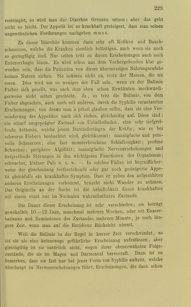 restringiit, so wird man der Diarrhöe Grenzen setzen; aber das geht nicht so leicht. Der Appetit ist so krankhaft gesteigert, dass man seinen ungewöhnlichen Forderungen nachgehen muss. Zu dieser Diarrhöe kommen dann sehr oft Koliken und Bauch- schmerzen, welche die Kranken ziemlich belästigen, auch wenn sie noch so geringfügig sind. Nur selten tritt zu diesen Erscheinungen auch noch Enterorrhagie hinzu. Es wird schon aus dem Vorhergehenden klar ge- worden sein, dass die Patienten von dieser übermässigen Nahrungszufuhr keinen Nutzen ziehen. Sie nehmen nicht zu, trotz der Massen, die sie essen. Dies wird um so weniger der Fall sein, wenn zu der Bulimie Fieber sich gesellt, was nach dem oben schon Erwähnten merkwürdi- gerweise nicht selten geschieht. Ja, es tritt die Bulimie, von dem Fieber abgesehen, auch noch mit anderen, durch die Syphilis veranlassten Erscheinungen, von denen man a priori glauben sollte, dass sie eine Ver- minderung des Appetites nach sich ziehen, gleichzeitig auf. Diese sind: ein scharf ausgeprägter Zustand von Uebelbefinden, eine sehr tiefgrei- fende Asthenie, welche jenem Darniederliegen der Kräfte, wie es bei schweren Fiebern beobachtet wird, gleichkommt; mannigfache und pein- volle Schmerzen; eine fast ununterbrochene Schlaflosigkeit; profuse Schweisse; periphere Algidität; mannigfache Nervenerscheinungen und tiefgreifende Störungen in den wichtigsten Functionen des Organismus; schwacher, kleiner Puls u. s. w. — In solchen Fällen ist begreiflicher- weise der gleichmässig fortbestehende oder gar noch gesteigerte Appe- tit gleichfalls ein krankhaftes Symptom. Dass er neben den aufgezählten anderen Erscheinungen vorkommt, braucht nicht Wunder zu nehmen. Das Originelle an der Sache ist die Aehnlichkeit dieses krankhaften mit einem sonst nur im Normalen wahrnehmbaren Zustande. Die Dauer dieser Erscheinung ist sehr verschieden; sie beträgt gewöhnlich 10 —12 Tage, manchmal mehrere Wochen, oder mit Exacer- bationen und Remissionen des Zustandes mehrere Monate, ja noch län- gere Zeit, wenn man auf die Kecidiven Rücksicht nimmt. Weil die Bulimie in der Regel in kurzer Zeit verschwindet, so ist sie als eine keineswegs gefährliche Erscheinung aufzufassen, aber gleichgiltig ist sie natürlich nicht, wegen ihrer obenerwähnten Folge- zustände, die sie im Magen und Darmcanal hervorruft. Dann ist zu bemerken, dass sie fast nur bei jener Form von Syphilis auftritt, welche überhaupt zu Nervenerscheinungen führt, Erscheinungen, die dann schon