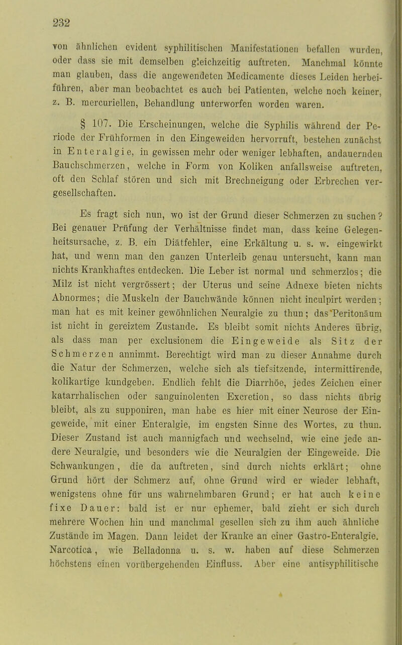 Yon ähnlichen evident syphilitischen Manifestationen betallen wurden, oder dass sie mit demselben gleichzeitig auftreten. Manchmal könnte man glauben, dass die angewendeten Medicamente dieses Leiden herbei- führen, aber man beobachtet es auch bei Patienten, welche noch keiner, z. B. mercuriellen, Behandlung unterworfen worden waren. § 107. Die Erscheinungen, welche die Syphilis während der Pe- riode der Frühformen in den Eingeweiden hervorruft, bestehen zunächst in Enteralgie, in gewissen mehr oder weniger lebhaften, andauernden Bauchschmerzen, welche in Form von Koliken anfallsweise auftreten, oft den Schlaf stören und sich mit Brechneigung oder Erbrechen ver- gesellschaften. Es fragt sich nun, wo ist der Grund dieser Schmerzen zu suchen ? Bei genauer Prüfung der Verhältnisse findet man, dass keine Gelegen- heitsursache, z. B. ein Diätfehler, eine Erkältung u. s. w. eingewirkt hat, und wenn man den ganzen Unterleib genau untersucht, kann man nichts Krankhaftes entdecken. Die Leber ist normal und schmerzlos; die Milz ist nicht vergrössert; der Uterus und seine Adnexe bieten nichts Abnormes; die Muskeln der Bauchwände können nicht inculpirt werden : man hat es mit keiner gewöhnlichen Neuralgie zu thun; dasTeritonäum ist nicht in gereiztem Zustande. Es bleibt somit nichts Anderes übrig, als dass man per exclusionem die Eingeweide als Sitz der Schmerzen annimmt. Berechtigt wird man zu dieser Annahme durch die Natur der Schmerzen, welche sich als tiefsitzende, intermittirende, kolikartige kundgeben. Endlich fehlt die Diarrhöe, jedes Zeichen einer katarrhalischen oder sanguinolenten Excretion, so dass nichts übrig bleibt, als zu supponiren, man habe es hier mit einer Neurose der Ein- geweide, mit einer Enteralgie, im engsten Sinne des Wortes, zu thun. Dieser Zustand ist auch mannigfach und wechselnd, wie eine jede an- dere Neuralgie, und besonders wie die Neuralgien der Eingeweide. Die Schwankungen, die da auftreten, sind durch nichts erklärt; ohne Grund hört der Schmerz auf, ohne Grund wird er wieder lebhaft, wenigstens ohne für uns wahrnehmbaren Grund; er hat auch keine fixe Dauer: bald ist er nur ephemer, bald zieht er sich durch mehrere Wochen hin und manchmal gesellen sich zu ihm auch ähnliche Zustände im Magen. Dann leidet der Kranke an einer Gastro-Enteralgie. Narcotica, wie Belladonna u. s. w. haben auf diese Schmerzen höchstens einen vorübergehenden Einfluss. Aber eine antisyphilitische