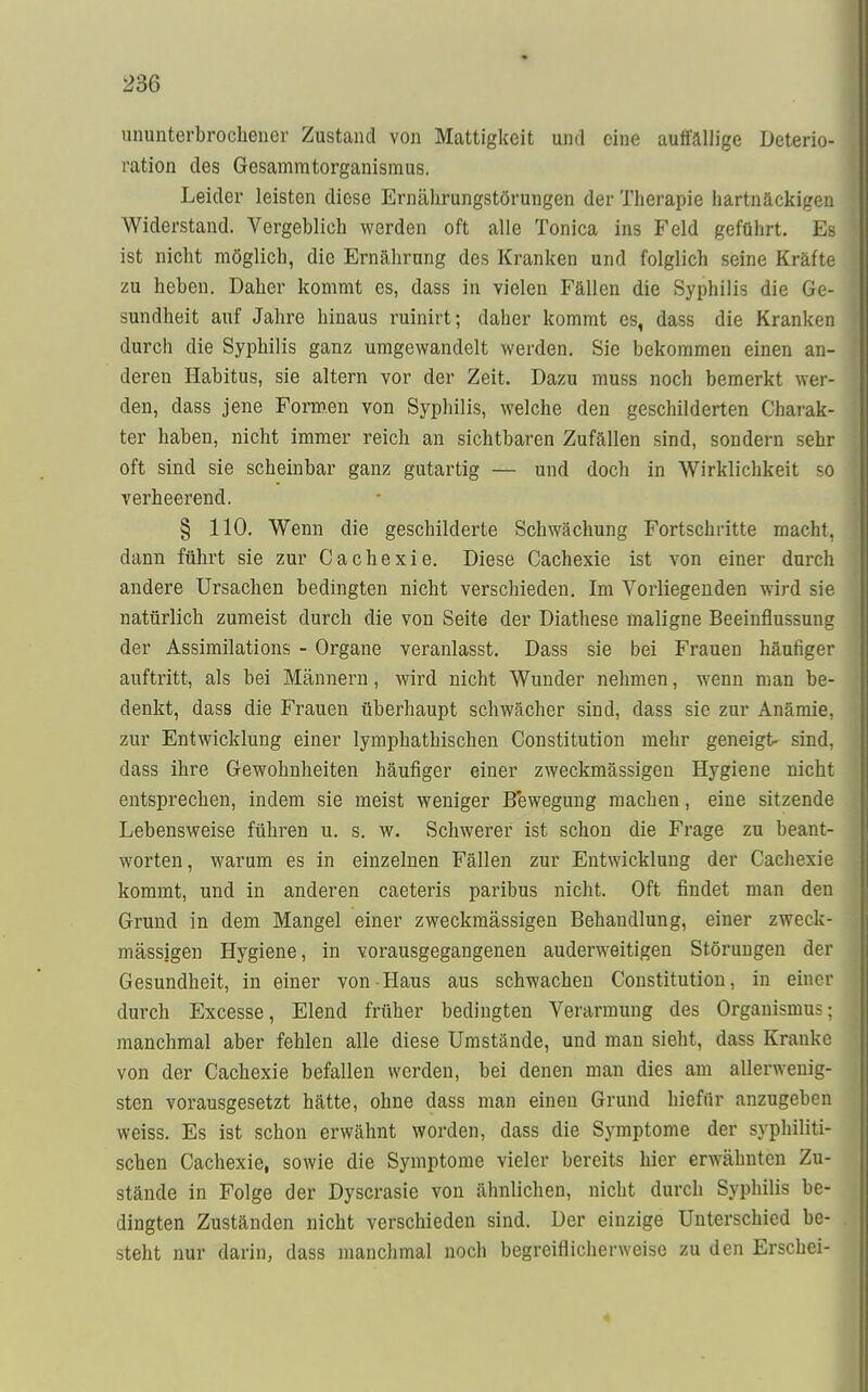 ununterbrochener Zustand von Mattigkeit und eine auffällige Deterio- ration des Gesammtorganismus. Leider leisten diese Ernährungstörungen der Therapie hartnäckigen Widerstand. Vergeblich werden oft alle Tonica ins Feld geführt. Es ist nicht möglich, die Ernährung des Kranken und folglich seine Kräfte zu heben. Daher kommt es, dass in vielen Fällen die Syphilis die Ge- sundheit auf Jahre hinaus ruinirt; daher kommt es, dass die Kranken durch die Syphilis ganz umgewandelt werden. Sie bekommen einen an- deren Habitus, sie altern vor der Zeit. Dazu muss noch bemerkt wer- den, dass jene Formen von Syphilis, welche den geschilderten Charak- ter haben, nicht immer reich an sichtbaren Zufällen sind, sondern sehr oft sind sie scheinbar ganz gutartig — und doch in Wirklichkeit so verheerend. § 110. Wenn die geschilderte Schwächung Fortschritte macht, dann führt sie zur Cachexie. Diese Cachexie ist von einer durch andere Ursachen bedingten nicht verschieden. Im Vorliegenden wird sie natürlich zumeist durch die von Seite der Diathese maligne Beeinflussung der Assimilations - Organe veranlasst. Dass sie bei Frauen häufiger auftritt, als bei Männern, wird nicht Wunder nehmen, wenn man be- denkt, dass die Frauen überhaupt schwächer sind, dass sie zur Anämie, zur Entwicklung einer lymphathischen Constitution mehr geneigt- sind, dass ihre Gewohnheiten häufiger einer zweckmässigen Hygiene nicht entsprechen, indem sie meist weniger Bewegung machen, eine sitzende Lebensweise führen u. s. w. Schwerer ist schon die Frage zu beant- worten, warum es in einzelnen Fällen zur Entwicklung der Cachexie kommt, und in anderen caeteris paribus nicht. Oft findet man den Grund in dem Mangel einer zweckmässigen Behandlung, einer zweck- mässigen Hygiene, in vorausgegangenen auderweitigen Störungen der Gesundheit, in einer von Haus aus schwachen Constitution, in einer durch Excesse, Elend früher bedingten Verarmung des Organismus; manchmal aber fehlen alle diese Umstände, und man sieht, dass Kranke von der Cachexie befallen werden, bei denen man dies am allerwenig- sten vorausgesetzt hätte, ohne dass man einen Grund hiefür anzugeben weiss. Es ist schon erwähnt worden, dass die Symptome der syphiliti- schen Cachexie, sowie die Symptome vieler bereits hier erwähnten Zu- stände in Folge der Dyscrasie von ähnlichen, nicht durch Syphilis be- dingten Zuständen nicht verschieden sind. Der einzige Unterschied be- steht nur darin, dass manchmal noch begreiflicherweise zu den Erschei-