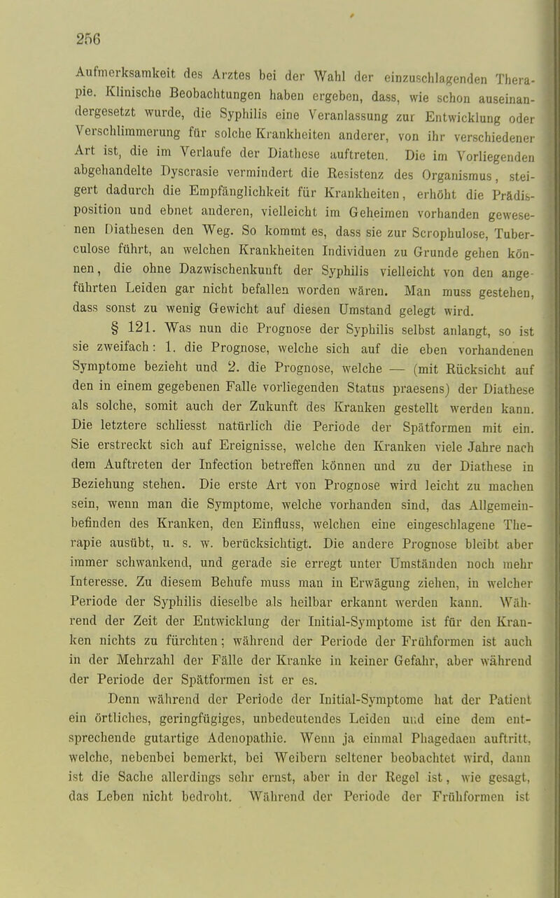 25G Aufmerksamkeit des Arztes bei der Wahl der einzuschlagenden Thenn pie. Klinische Beobachtungen haben ergeben, dass, wie schon auseinan- dergesetzt wurde, die Syphilis eine Veranlassung zur Entwicklung oder Verschlimmerung für solche Krankheiten anderer, von ihr verschiedener Art ist, die im Verlaufe der Diathese auftreten. Die im Vorliegenden abgehandelte Dyscrasie vermindert die Resistenz des Organismus, stei- gert dadurch die Empfänglichkeit für Krankheiten, erhöht die Prädis- position und ebnet anderen, vielleicht im Geheimen vorhanden gewese- nen Diathesen den Weg. So kommt es, dass sie zur Scrophulose, Tuber- culose führt, an welchen Krankheiten Individuen zu Grunde gehen kön- nen, die ohne Dazwischenkunft der Syphilis vielleicht von den ange- führten Leiden gar nicht befallen worden wären. Man muss gestehen, dass sonst zu wenig Gewicht auf diesen Umstand gelegt wird. § 121. Was nun die Prognose der Syphilis selbst anlangt, so ist sie zweifach: 1. die Prognose, welche sich auf die eben vorhandenen Symptome bezieht und 2. die Prognose, welche — (mit Rücksicht auf den in einem gegebenen Falle vorliegenden Status praesens) der Diathese als solche, somit auch der Zukunft des Kranken gestellt werden kann. Die letztere schliesst natürlich die Periode der Spätformen mit ein. Sie erstreckt sich auf Ereignisse, welche den Kranken viele Jahre nach dem Auftreten der Infection betreffen können und zu der Diathese in Beziehung stehen. Die erste Art von Prognose wird leicht zu machen sein, wenn man die Symptome, welche vorhanden sind, das Allgemein- befinden des Kranken, den Einfluss, welchen eine eingeschlagene The- rapie ausübt, u. s. w. berücksichtigt. Die andere Prognose bleibt aber immer schwankend, und gerade sie erregt unter Umständen noch mehr Interesse. Zu diesem Behufe muss man in Erwägung ziehen, in welcher Periode der Syphilis dieselbe als heilbar erkannt werden kann. Wah- rend der Zeit der Entwicklung der Initial-Symptome ist für den Kran- ken nichts zu fürchten; während der Periode der Frühformen ist auch in der Mehrzahl der Fälle der Kranke in keiner Gefahr, aber während der Periode der Spätformen ist er es. Denn während der Periode der Initial-Symptome hat der Patient ein örtliches, geringfügiges, unbedeutendes Leiden und eine dem ent- sprechende gutartige Adenopathie. Wenn ja einmal Phagedaen auftritt, welche, nebenbei bemerkt, bei Weibern seltener beobachtet, wird, dann ist die Sache allerdings sehr ernst, aber in der Regel ist, wie gesagt, das Leben nicht bedroht. Während der Periode der Frühformen ist