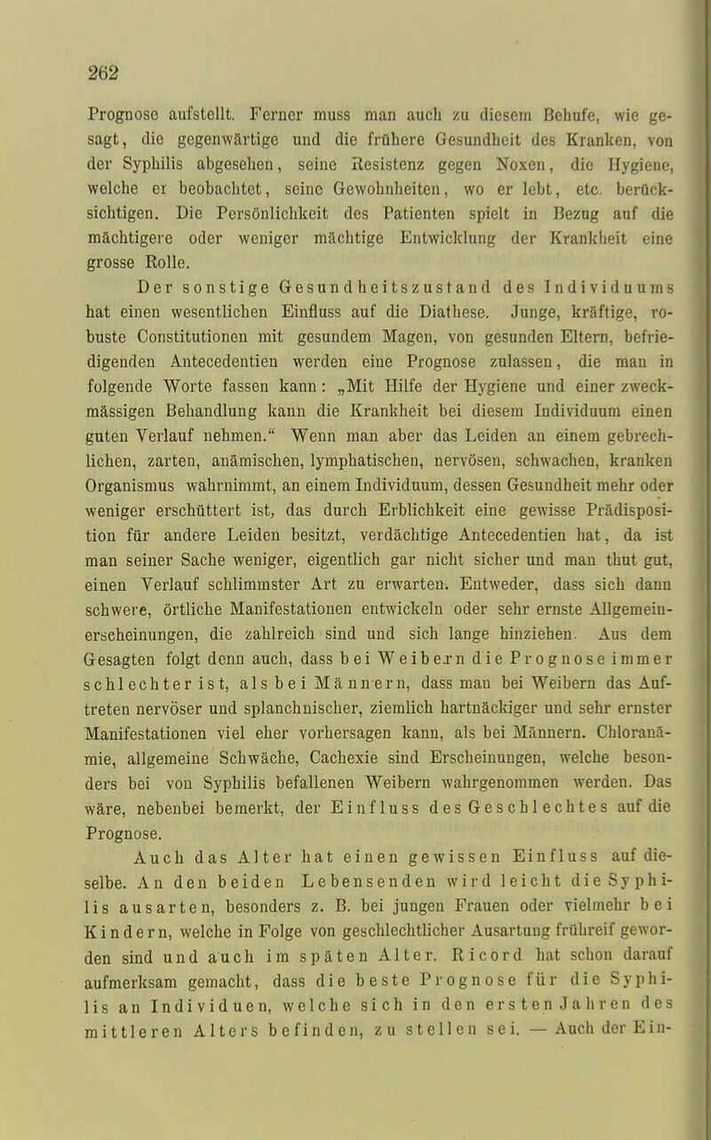 2l>2 Prognose aufstellt. Ferner muss man auch zu diesem Behufe, wie ge- sagt, die gegenwärtige und die frühere Gesundheit des Kranken, von der Syphilis abgesehen, seine Resistenz gegen Noxen, die Hygiene, welche er beobachtet, seine Gewohnheiten, wo er lebt, etc. berück- sichtigen. Die Persönlichkeit des Patienten spielt in Bezug auf die mächtigere oder weniger mächtige Entwicklung der Krankheit eine grosse Rolle. Der sonstige Gesundheitszustand des Individuums hat einen wesentlichen Einfluss auf die Diathese. Junge, kräftige, ro- buste Constitutionen mit gesundem Magen, von gesunden Eltern, befrie- digenden Antecedentien werden eine Prognose zulassen, die man in folgende Worte fassen kann: „Mit Hilfe der Hygiene und einer zweck- mässigen Behandlung kann die Krankheit bei diesem Individuum einen guten Verlauf nehmen. Wenn man aber das Leiden an einem gebrech- lichen, zarten, anämischen, lymphatischen, nervösen, schwachen, kranken Organismus wahrnimmt, an einem Individuum, dessen Gesundheit mehr oder weniger erschüttert ist, das durch Erblichkeit eine gewisse Prädisposi- tion für andere Leiden besitzt, verdächtige Antecedentien hat, da ist man seiner Sache weniger, eigentlich gar nicht sicher und man thut gut, einen Verlauf schlimmster Art zu erwarten. Entweder, dass sich dann schwere, örtliche Manifestationen entwickeln oder sehr ernste Allgemein- erseheinungen, die zahlreich sind und sich lange hinziehen. Aus dem Gesagten folgt denn auch, dass bei Weib ex n die Prognose immer schlechter ist, als bei Männern, dass man bei Weibern das Auf- treten nervöser und splanchnischer, ziemlich hartnäckiger und sehr ernster Manifestationen viel eher vorhersagen kann, als bei Männern. Chlofana- mie, allgemeine Schwäche, Cachexie sind Erscheinungen, welche beson- ders bei von Syphilis befallenen Weibern wahrgenommen werden. Das wäre, nebenbei bemerkt, der Einfluss des Ge sc hl echtes auf die Prognose. Auch das Alter hat einen gewissen Einfluss auf die- selbe. An den beiden Lebensenden wird leicht die Syphi- lis ausarten, besonders z. B. bei jungen Frauen oder vielmehr bei Kindern, welche in Folge von geschlechtlicher Ausartung frühreif gewor- den sind und auch im späten Alter. Ricord hat schon darauf aufmerksam gemacht, dass die beste Prognose für die Syphi- lis an Individuen, welche sich in den ersten Jahren des mittleren Alters befinden, zu stellen sei. — Auch der Ein-