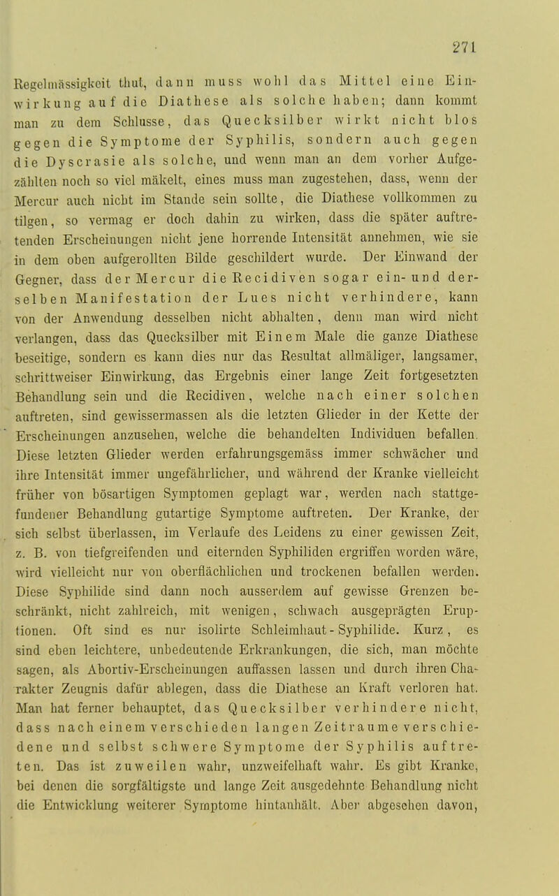 rn Regelmässigkcit thul, dann muss wo Iii das Mittel eine Ein- wirkung auf die Diathese als solche haben; dann kommt man zu dem Schlüsse, das Quecksilber wirkt nicht blos gegen die Symptome der Syphilis, sondern auch gegen die Dyscrasie als solche, und wenn man an dem vorher Aufge- zählten noch so viel mäkelt, eines muss man zugestehen, dass, wenn der Mercur auch nicht im Stande sein sollte, die Diathese vollkommen zu tilgen, so vermag er doch dahin zu wirken, dass die später auftre- tenden Erscheinungen nicht jene horrende Intensität annehmen, wie sie in dem oben aufgerollten Bilde geschildert wurde. Der Einwand der Gegner, dass derMercur dieRecidiven sogar ein-und der- selben Manifestation der Lues nicht verhindere, kann von der Anwendung desselben nicht abhalten, denn man wird nicht verlangen, dass das Quecksilber mit Einem Male die ganze Diathese beseitige, sondern es kann dies nur das Resultat allmäliger, langsamer, schrittweiser Einwirkung, das Ergebnis einer lange Zeit fortgesetzten Behandlung sein und die Recidiven, welche nach einer solchen auftreten, sind gewissermassen als die letzten Glieder in der Kette der Erscheinungen anzusehen, welche die behandelten Individuen befallen. Diese letzten Glieder werden erfahrungsgemäss immer schwächer und ihre Intensität immer ungefährlicher, und während der Kranke vielleicht früher von bösartigen Symptomen geplagt war, werden nach stattge- fundener Behandlung gutartige Symptome auftreten. Der Kranke, der sich selbst überlassen, im Verlaufe des Leidens zu einer gewissen Zeit, z. B. von tiefgreifenden und eiternden Syphiliden ergriffen worden wäre, wird vielleicht nur von oberflächlichen und trockenen befallen werden. Diese Syphilide sind dann noch ausserdem auf gewisse Grenzen be- schränkt, nicht zahlreich, mit wenigen, schwach ausgeprägten Erup- tionen. Oft sind es nur isolirte Schleimhaut - Syphilide. Kurz, es sind eben leichtere, unbedeutende Erkrankungen, die sich, man möchte sagen, als Abortiv-Erscheinungen auffassen lassen und durch ihren Cha- rakter Zeugnis dafür ablegen, dass die Diathese an Kraft verloren hat, Man hat ferner behauptet, das Quecksilber verhindere nicht, dass nach einem verschieden langen Zeiträume verschie- dene und selbst schwere Symptome der Syphilis auftre- ten. Das ist zuweilen wahr, unzweifelhaft wahr. Es gibt Kranke, bei denen die sorgfältigste und lange Zeit ausgedehnte Behandlung nicht die Entwicklung weiterer Symptome hintanhält. Aber abgesehen davon,