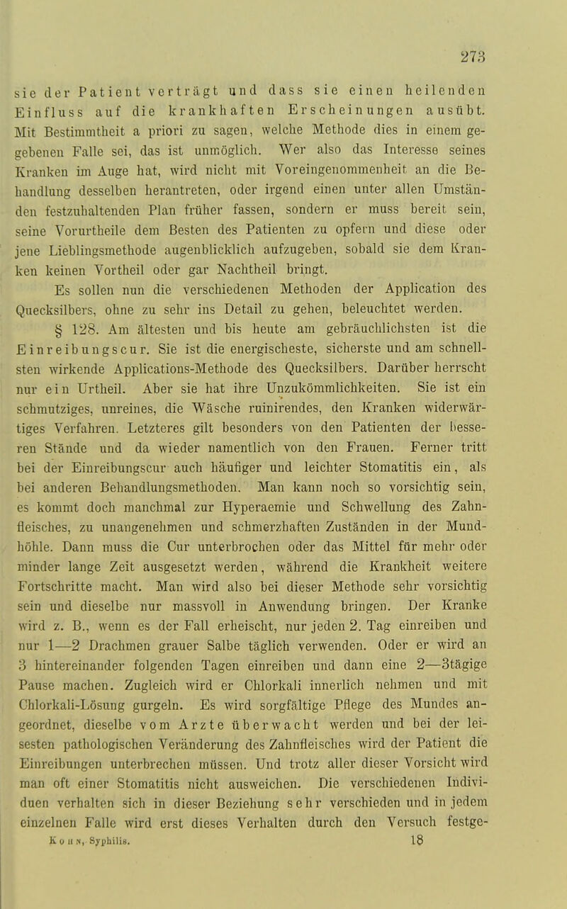 sie der Patient vertragt und dass sie einen heilenden Ein flu ss auf die krankhaften Erscheinungen ausübt. Mit Bestimmtheit a priori zu sagen, welche Methode dies in einem ge- gebenen Falle sei, das ist unmöglich. Wer also das Interesse seines Kranken im Auge hat, wird nicht mit Voreingenommenheit an die Be- handlung desselben herantreten, oder irgend einen unter allen Umstän- den festzuhaltenden Plan früher fassen, sondern er muss bereit, sein, seine Vorurtheile dem Besten des Patienten zu opfern und diese oder jene Lieblingsmethode augenblicklich aufzugeben, sobald sie dem Kran- ken keinen Vorth eil oder gar Nachtheil bringt. Es sollen nun die verschiedenen Methoden der Application des Quecksilbers, ohne zu sehr ins Detail zu gehen, beleuchtet werden. § 128. Am ältesten und bis heute am gebräuchlichsten ist die Einreibungscur. Sie ist die energischeste, sicherste und am schnell- sten wirkende Applications-Methode des Quecksilbers. Darüber herrscht nur ein Urtheil. Aber sie hat ihre Unzukömmlichkeiten. Sie ist ein schmutziges, unreines, die Wäsche ruinirendes, den Kranken widerwär- tiges Verfahren. Letzteres gilt besonders von den Patienten der besse- ren Stände und da wieder namentlich von den Frauen. Ferner tritt bei der Einreibungscur auch häufiger und leichter Stomatitis ein, als bei anderen Behandlungsmethoden. Man kann noch so vorsichtig sein, es kommt doch manchmal zur Hyperaemie und Schwellung des Zahn- fleisches, zu unangenehmen und schmerzhaften Zuständen in der Mund- höhle. Dann muss die Cur unterbrochen oder das Mittel für mehr oder minder lange Zeit ausgesetzt werden, während die Krankheit weitere Fortschritte macht. Man wird also bei dieser Methode sehr vorsichtig sein und dieselbe nur massvoll in Anwendung bringen. Der Kranke wird z. B., wenn es der Fall erheischt, nur jeden 2. Tag einreiben und nur 1—2 Drachmen grauer Salbe täglich verwenden. Oder er wird an 3 hintereinander folgenden Tagen einreiben und dann eine 2—3tägige Pause machen. Zugleich wird er Chlorkali innerlich nehmen und mit Chlorkali-Lösung gurgeln. Es wird sorgfältige Pflege des Mundes an- geordnet, dieselbe vom Arzte überwacht werden und bei der lei- sesten pathologischen Veränderung des Zahnfleisches wird der Patient die Einreibungen unterbrechen müssen. Und trotz aller dieser Vorsicht wird man oft einer Stomatitis nicht ausweichen. Die verschiedenen Indivi- duen verhalten sich in dieser Beziehung sehr verschieden und in jedem einzelnen Falle wird erst dieses Verhalten durch den Versuch festge- K o Ii n, Syphilis. 18