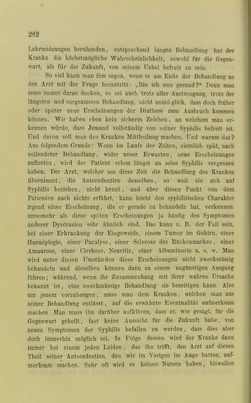 Lehrmeinungen beruhenden, entsprechend langen Behandlung hat der Kranke die höchstmögliche Wahrscheinlichkeit, sowohl für die Gegen- wart, als für die Zukunft, von seinem Uebel befreit zu sein. So viel kann man ihm sagen, wenn er am Ende der Behandlung an den Arzt mit der Frage herantritt: „Bin ich nun gesund? Denn man muss immer daran denken, es sei auch trotz aller Anstrengung, trotz der längsten und sorgsamsten Behandlung, nicht unmö glich, dass doch früher oder später neue Erscheinungen der Diathese zum Ausbruch kommen können. Wir haben eben kein sicheres Zeichen, an welchem man er- kennen würde, dass Jemand vollständig von seiner Syphilis befreit ist. Und davon soll man den Kranken Mittheilung machen. Und warum das ? Aus folgendem Grunde: Wenn im Laufe der Zeiten, ziemlich spät, nach vollendeter Behandlung, wider unser Erwarten, neue Erscheinungen auftreten, wird der Patient schon längst an seine Syphilis vergessen haben. Der Arzt, welcher um diese Zeit die Behandlung des Kranken übernimmt, die Antecedentien desselben, so weit sie sich auf Syphilis beziehen, nicht kennt, und über diesen Punkt von dem Patienten auch nichts erfährt, kann leicht den syphilitischen Charakter irgend einer Erscheinung, die er gerade zu behandeln hat, verkennen, umsomehr als diese späten Erscheinungen ja häufig den Symptomen anderer Dyscrasien sehr ähnlich sind. Das kann z. B. der Fall sein, bei einer Erkrankung der Eingeweide, einem Tumor im Gehirn, einer Haemiplegie, einer Paralyse, einer Sclerose des Rückenmarkes, einer Amaurose, einer Cirrhose, Neuritis, einer Albuminurie u. s. w. Man wird unter diesen Umständen diese Erscheinungen nicht zweckmässig behandeln und dieselben können dann zu einem ungünstigen Ausgang führen; während, wenn ihr Zusammenhang mit ihrer wahren Ursache bekannt ist, eine zweckmässige Behandlung sie beseitigen kann. Also um jenem vorzubeugen, muss man dem Kranken, welchen man aus seiner Behandlung entlässt, auf die erwähnte Eventualität aufmerksam machen. Man muss ihn darüber aufklären, dass er, wie gesagt, für die Gegenwart geheilt, fast keine Aussicht für die Zukunft habe, von neuen Symptomen der Syphilis befallen zu werden, dass dies aber doch immerhin möglich sei. In Folge dessen wird der Kranke dann immer bei einem jeden Leiden, das ihn trifft, den Arzt auf diesen Theil seiner Antecedentien, den wir im Vorigen im Auge hatten, auf- merksam machen. Sehr oft wird es keinen Nutzen haben, bisweilen