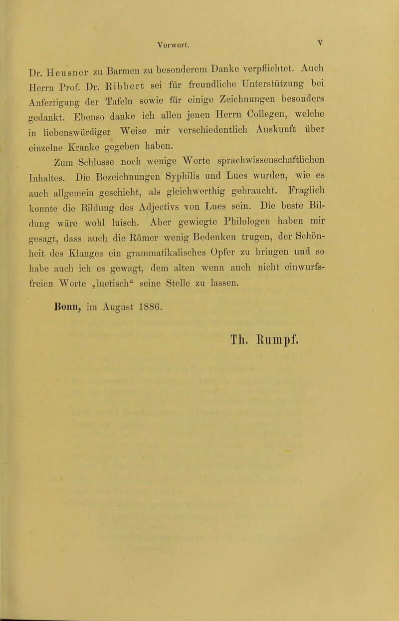 Dr. Heiisncr zu Barmen zu besonderem Danke verpflichtet. Auch Herrn Prof. Dr. Ribbcrt sei für freundliche Unterstützung bei Anfertigung der Tafeln sowie für einige Zeichnungen besonders gedankt. Ebenso danke ich allen jenen Herrn Collegen, welche in liebenswürdiger Weise mir verschiedentlich Auskunft über einzelne Kranke gegeben haben. Zum Schlüsse noch wenige Worte sprachwissenschaftlichen Inhaltes. Die Bezeichnungen Syphilis und Lues wurden, wie es auch allgemein geschieht, als gleichwerthig gebraucht. Fraglich konnte die Bildung des Adjectivs von Lues sein. Die beste Bil- dung wäre wohl luisch. Aber gewiegte Philologen haben mir gesagt, dass auch die Römer wenig Bedenken trugen, der Schön- heit des Klanges ein grammatikalisches Opfer zu bringen und so habe auch ich es gewagt, dem alten wenn auch nicht einwm-fs- freien Worte „luetisch seine Stelle zu lassen. Bonn, im August 1886. Th. Eiiinpf.