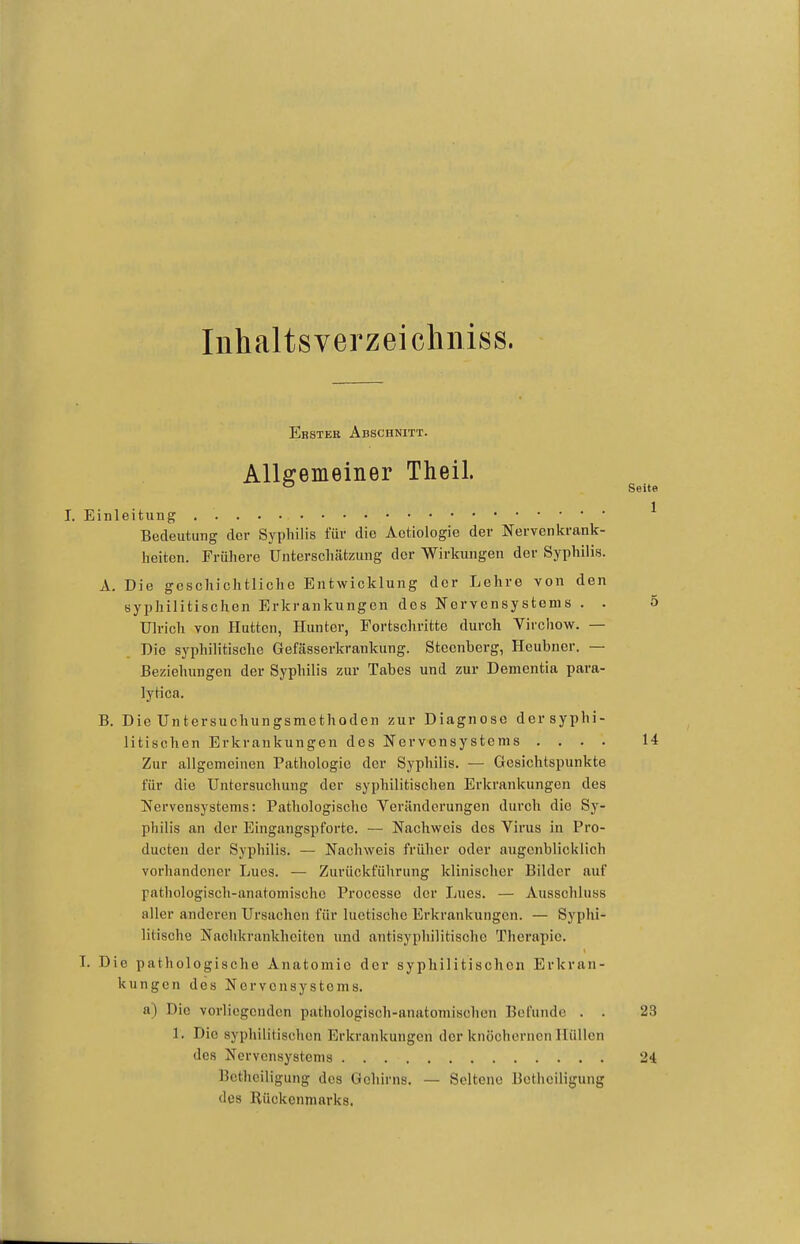 Inhaltsverzeicliniss. Ebstee Abschnitt. Allgemeiner Theil. ^ Seite I. Einleitung ^ Bedeutung der Syphilis für die Actiologie der Nervenkrank- heiten. Frühere üntcrschätzung der Wirkungen der Syphilis. A. Die geschichtlicho Entwicklung der Lehre von den syphilitischen Erkrankungen des Nervensystems . . 5 Ulrich von Hutten, Hunter, Fortschritte durch Virchow. — Die syphilitische Gefässerkrankung. Stecnberg, Heubner. — Beziehungen der Syphilis zur Tabes und zur Dementia para- lytica. B. Die Untersuchungsmethoden zur Diagnose der syphi- litischen Erkrankungen des Nervensystems .... 14 Zur allgemeinen Pathologie der Syphilis. — Gesichtspunkte für die Untersuchung der syphilitischen Erkrankungen des Nervensystems: Pathologische Veränderungen durch die Sy- philis an der Eingangspforte. — Nachweis des Virus in Pro- ducten der Syphilis. — Nachweis früher oder augenblicklich vorhandener Lues. — Zurückführung klinischer Bilder auf pathologisch-anatomische Processe der Lues. — Ausschluss aller anderen Ursachen für luetische Erkrankungen. — Syphi- litische Nachkrankheiten und antisyphilitische Therapie. T. Die pathologische Anatomie der syphilitischen Erkran- kungen des Nervensystems. a) Die vorliegenden pathologisch-anatomischen Befunde . . 23 1. Die syphilitischen Erkrankungen der knöchernen Hüllen des Nervensystems 24 Bcthciligung des Gehirns. — Seltene Botheiligung des Rückenmarks.