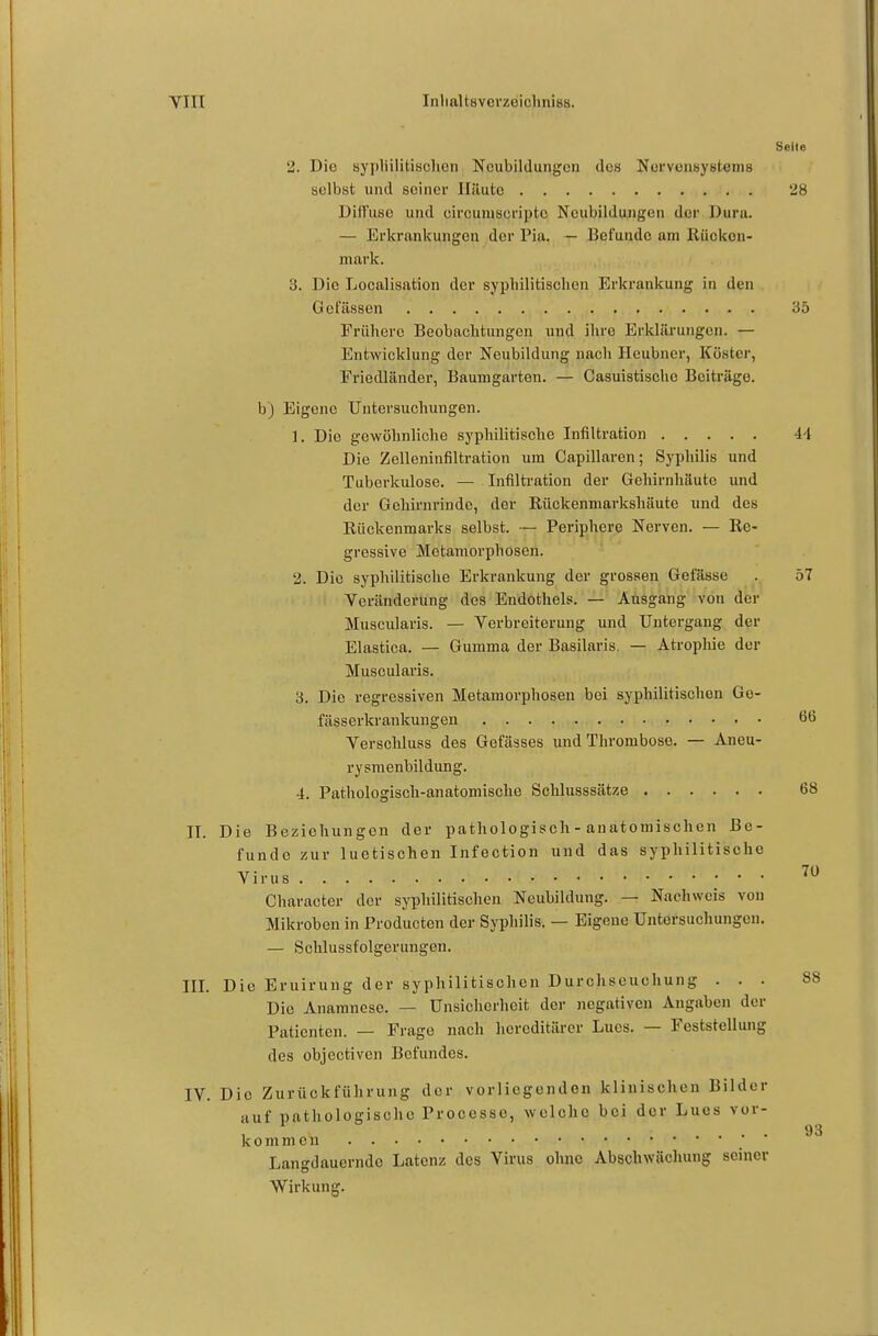Seite 2. Die sypliilitisclicn Neubildungen des Nervensyetems selbst und seiner Häute 28 Diffuse und eircuniscnpto Neubildungen der Dura. — Erkrankungen der Pia. — Befunde am Rücken- mark. 3. Die Localisation der syphilitischen Erkrankung in den Gelassen 35 Frühere Beobachtungen und ihre Erklärungen. — Entwicklung der Neubildung nach Heubner, Köster, Friedländer, Baumgarten. — Casuistische Beiträge. b) Eigene Untersuchungen. 1. Die gewöhnliche syphilitische Infiltration 44 Die Zelleninfiltration um Capillaren; Syphilis und Tuberkulose. — Infilti'ation der Gehirnhäute und der Gehirnrinde, der Rückenmarkshäute und des Rückenmarks selbst. — Periphere Nerven. — Re- gressive Metamorphosen. 2. Die syphilitische Erkrankung der grossen Gefässe . 57 Veränderung des Endothels. — Ausgang von der Muscularis. — Verbreiterung und Untergang der Elastica. — Gumma der Basilaris. — Atropliie der Muscularis. 3. Die regressiven Metamorphosen bei syphilitischen Ge- fässerkrankungen Ö6 Verschluss des Getasses und Thrombose. — Aneu- rysmenbildung. 4. Pathologisch-anatomische Schlusssätze 68 II. Die Beziehungen der pathologisch - anatomischen Be- funde zur luetischen Infection und das syphilitische Virus '^^ Gharacter der syphilitischen Neubildung. — Nachweis von Mikroben in Producten der Syphilis. — Eigene Untersuchungen. — Schlussfolgerungen. III. Die Eruirung der syphilitischen Durchseuchung ... 88 Die Anamnese. — Unsicherheit der negativen Angaben der Patienten. — Frage nach hereditärer Lues. — Feststellung des objectiven Befundes. IV. Die Zurückführung der vorliegenden klinischen Bilder auf pathologische Processc, welche bei der Lues vor- 93 kommen • ' Langdauerndo Latenz des Virus ohne Abschwächung seiner Wirkung.
