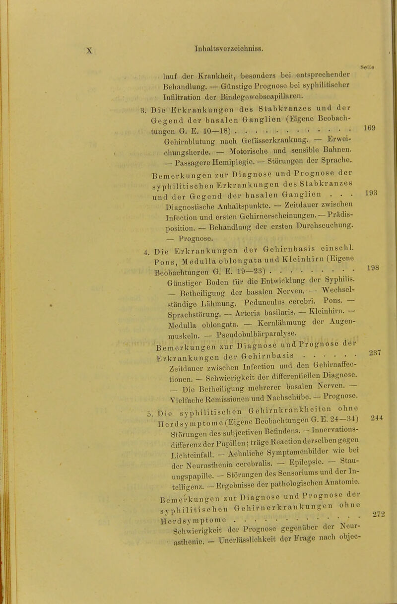 198 Seile lauf der Krankheit, besonders bei entsprechender Bohandlung. — Günstige Prognose bei syphilitischer Infiltration der Bindogowobscapillaren. 3. Die Erkrankungen des Stabkranzes und der Gegend der basalen Ganglien (Eigene Beobach- tungen G. E. 10-18) • Gehirnblutung nach Gefässerkrankung. — Erwei- chungshcrdo. — Motorische und sensible Bahnen. — Passagere Hemiplegie. — Störungen der Sprache. Bemerkungen zur Diagnose und Prognose der syphilitischen Erkrankungen des Stabkranzcs und der Gegend der basalen Ganglien ... 193 Diagnostische Anhaltspunkte. — Zeitdauer zwischen Int'ection und ersten Gehirnerscheinungen. — Prädis- position. — Behandlung der ersten Durchseuchung. — Prognose. 4. Die Erkrankungen der Gehirnbasis einschl. ' Pons, Medullaoblongata und Kleinhirn (Eigene Beobachtungen G. E. 19—23) • ' * ' Günstiger Boden für die Entwicklung der Syphilis. — Betheiligung der basalen Nerven. - Wechsel- ständige Lähmung. Podunculus cerebri. Pons. — Sprachstörung. — Artcria basilaris. - Kleinhirn. - Medulla oblongata. — Kernlähmung der Augen- muskeln. — Pseudobulbärparalyse. Bemerkungen zur Diagnose undPrognoso der Erkrankungen der Gehirnbasis Zeitdauer zwischen Infection und den Gehirnaffec- tionen. - Schwierigkeit der diflfercntiellen Diagnose. — Die Betheiligung mehrerer basalen Nerven. — Vielfache Remissionen und Nachschübe. - Prognose. 5 Die syphilitischen Gehirnkrankheiten ohne Herdsymptome (Eigene Beobachtungen G.E. 24-3-1) Störungen des subjectiven Befindens. - Innervations- diirerenz der Pupillen; träge Reaction derselben gegen Lichtcinfall. - Achnlicho Symptomcnbilder wie bei der Ncurasthenia cercbralis. - Epilepsie. - Stau- ungspapille. - Störungen des Sensortums und der In- telligenz. - Ergebnisse der pathologischen Anatomie. Bemerkungen zur Diagnose und Prognose der syphilitischen Gehirnerkrankungen ohne Herdsymptome , v Schwierigkeit der Prognose gegenüber der Aeur- ■ aathonie. - Uncrlässlichkcit der Frage nach objeo- 237 244 272