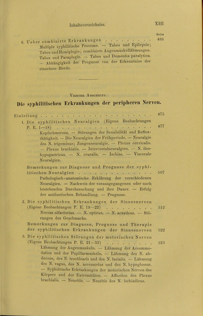 tnliaUsvorzcichnias. Seite 6 Ueber combinirte Erkrankungen 466 Multiple syphilitisclie Processe. - Tabes und Epilepsie; Tabes und Hemiplegie; combinirte Augeumuskellähmungen. Tabes und Paraplegie. - Tabes und Dementia paralytica. — Abhängigkeit der Prognose von der Erkenntniss der einzelnen Herde. Vierter Abschnitt. Dio syphilitischen Erkrankungen der peripheren Nerven. Einleitung 1. Die syphilitischen Neuralgien (Eigene Beobachtungen P. E. 1—18) 477 Kopfschmerzen. — Störungen der Sensibilität und Reflex- thätigkeit. — Die Neuralgien der Frühperiode. — Neuralgie des N. trigeminus; Zungenneuralgie. — Plexus cervicalis. — Plexus bracliialis. — Intercostalneuralgien. — N. ileo- hypogastricus. — N. cruralis. — Ischias. — Viscerale Neuralgien, Bemerkungen zur Diagnose und Prognose der syphi- litischen Neuralgien 507 Pathologisch-anatomische Erklärung der verschiedenen Neuralgien. — Nachweis der vorausgegangenen oder noch bestehenden Durchseuchung und ihre Dauer. — Erfolg der antiluetischen Behandlung. — Prognose. 2. Die syphilitischen Erkrankungen der Sinnesnerven (Eigene Beobachtungen P. E. 19—22) .512 Nervus olfactorius. — N. opticus. — N. acusticus. — Stö- rungen des Geschmacks. Bemerkungen zur Diagnose, Prognose und Therapie der syphilitischen Erkrankungen der Sinnesnerven 522 3. Die syphilitischen Störungen der motorischen Nerven (Eigene Beobachtungen P. E. 21—33) 523 Lähmung der Augenmuskeln. — Lähmung der Accommo- dation und der Pupillarmuskeln. — Lähmung des N. ab- ducens, des N. trochlearis und des N. facialis. — Lähmung des N. vagus, des N. aceessorius und des N. hypoglossus. ^ Syphilitische Erkrankungen der motorischen Nerven des Körpers und der Extremitäten. — AfTccHon des Plexus brachialis. — Neuritis. — Neuritis des N. ischiadicus.