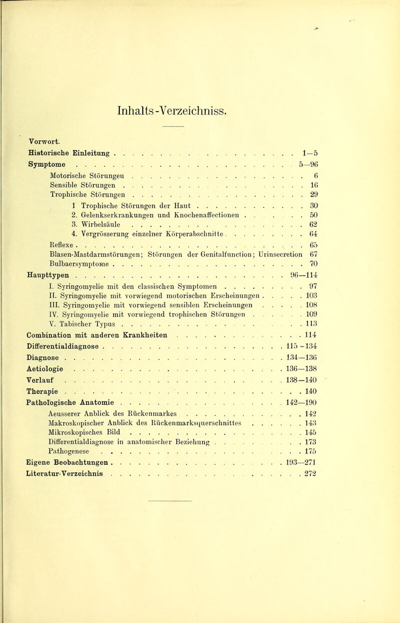 Inhalts -Verzeichniss. Vorwort. Historische Einleitung 1—5 Symptome 5—96 Motorische Störungen 6 Sensible Störungen 16 Trophische Störungen 29 1 Trophische Störungen der Haut 30 2. Gelenkserkrankungen und Knochenaffectionen ..... 50 3. Wirbelsäule 62 4. Vergrösserung einzelner Körperabsclmitte Qi Reflexe 65 Blasen-Mastdarmstörungen; Störungen der Genitalfunction; Urinsecretion 67 Bulbaersymptome 70 Haupttypen 96—114 I. Syringomyelie mit den classischen Symptomen 97 II. Syringomyelie mit vorwiegend motorischen Erscheinungen 103 III. Syringomyelie mit vorwiegend sensiblen Erscheinungen 108 IV. Syringomyelie mit vorwiegend trophischen Störungen 109 V. Tabischer Typus ... 113 Combination mit anderen Krankheiten 114 Differentialdiagnose 115 -134 Diagnose 134—136 Aetiologie 136—138 Verlauf 138-140 Therapie 140 Pathologische Anatomie 142—190 Aeusserer Anblick des Rückenmarkes 142 Makroskopischer Anblick des Rückenmarksquerschnittes 143 Mikroskopisches Bild 145 Differentialdiagnose in anatomischer Beziehung 173 Pathogenese 175 Eigene Beobachtungen 193—271 Literatur-Verzeichnis 272