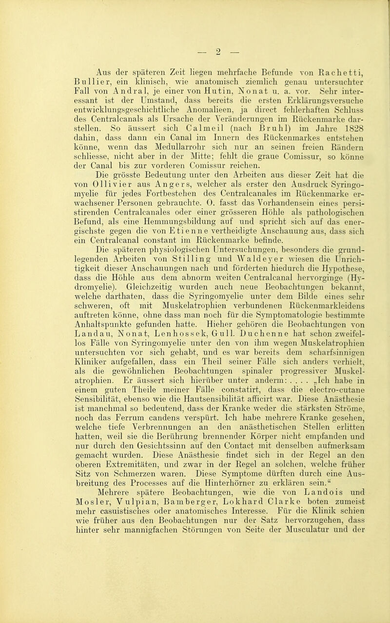 Aus der späteren Zeit liegen mehrfache Befunde von Rachetti, B u 11 i e r, ein klinisch, wie anatomisch ziemlich genau untersuchter Fall von Andral, je einer von Hutin, Nonat u. a. vor. Sehr inter- essant ist der Umstand, dass bereits die ersten Erklärungsversuche entwicklungsgeschichtliche Anomalieen, ja direct fehlerhaften Schluss des Centralcanals als Ursache der Veränderungen im Rückenmarke dar- stellen. So äussert sich Calmeil (nach Brühl) im Jahre 1828 dahin, dass dann ein Canal im Innern des Rückenmarkes entstehen könne, wenn das Medullarrohr sich nur an seinen freien Rändern schliesse, nicht aber in der Älitte; fehlt die graue Comissur, so könne der Canal bis zur vorderen Comissur reichen. Die grösste Bedeutung unter den Arbeiten aus dieser Zeit hat die von Olli vier aus Angers, welcher als erster den Ausdruck Syringo- myelie für jedes Fortbestehen des Centralcanales im Rückenmarke er- wachsener Personen gebrauchte. 0. fasst das Vorhandensein eines persi- stirenden Centralcanales oder einer grösseren Höhle als pathologischen Befund, als eine Hemmungsbildung auf und spricht sich auf das ener- gischste gegen die von Etienne vertheidigte Anschauung aus, dass sich ein Centralcanal constant im Rückenmarke befinde. Die späteren physiologischen Untersuchungen, besonders die grund- legenden Arbeiten von Stilling und Waldeyer wiesen die Unrich- tigkeit dieser Anschauungen nach und förderten hiedurch die H}'pothese, dass die Höhle aus dem abnorm weiten Centralcanal hervorginge (Hy- dromyelie). Gleichzeitig wurden auch neue Beobachtungen bekannt, welche darthaten, dass die Syringomyelie unter dem Bilde eines sehr schweren, oft mit Muskelatrophien verbundenen Rückenmarkleidens auftreten könne, ohne dass man noch für die Symptomatologie bestimmte Anhaltspunkte gefunden hatte. Hieher gehören die Beobachtungen von Landau, Nonat, Lenhossek, Gu 11. Duchenne hat schoai zweifel- los Fälle von Syringomyelie unter den von ihm wegen Muskelatrophien untersuchten vor sich gehabt, und es war bereits dem scharfsinnigen Kliniker aufgefallen, dass ein Theil seiner Fälle sich anders verhielt, als die gewöhnlichen Beobachtungen spinaler progressiver Muskel- atrophien. Er äussert sich hierüber unter anderm: .... „Ich habe in einem guten Theile meiner Fälle constatirt, dass die electro-cutane Sensibilität, ebenso wie die Hautsensibilität afficirt war. Diese Anästhesie ist manchmal so bedeutend, dass der Kranke weder die stärksten Ströme, noch das Ferrum candens verspürt. Ich habe mehrere Kranke gesehen, welche tiefe Verbrennungen an den anästhetischen Stellen erlitten hatten, weil sie die Berührung brennender Körper nicht empfanden und nur durch den Gesichtssinn auf den Contact mit denselben aufmerksam gemacht wurden. Diese Anästhesie findet sich in der Regel an den oberen Extremitäten, und zwar in der Regel an solchen, welche früher Sitz von Schmerzen waren. Diese Symptome dürften durch eine Aus- breitung des Processes auf die Hinterhörner zu erklären sein. Mehrere spätere Beobachtungen, wie die von Landois und Mosler, Vulpian, Bamberger, Lokhard Clarke boten zumeist mehr casuistisches oder anatomisches Interesse. Für die Klinik schien wie früher aus den Beobachtungen nur der Satz hervorzugehen, dass hinter sehr mannigfachen Störungen von Seite der Musculatur und der