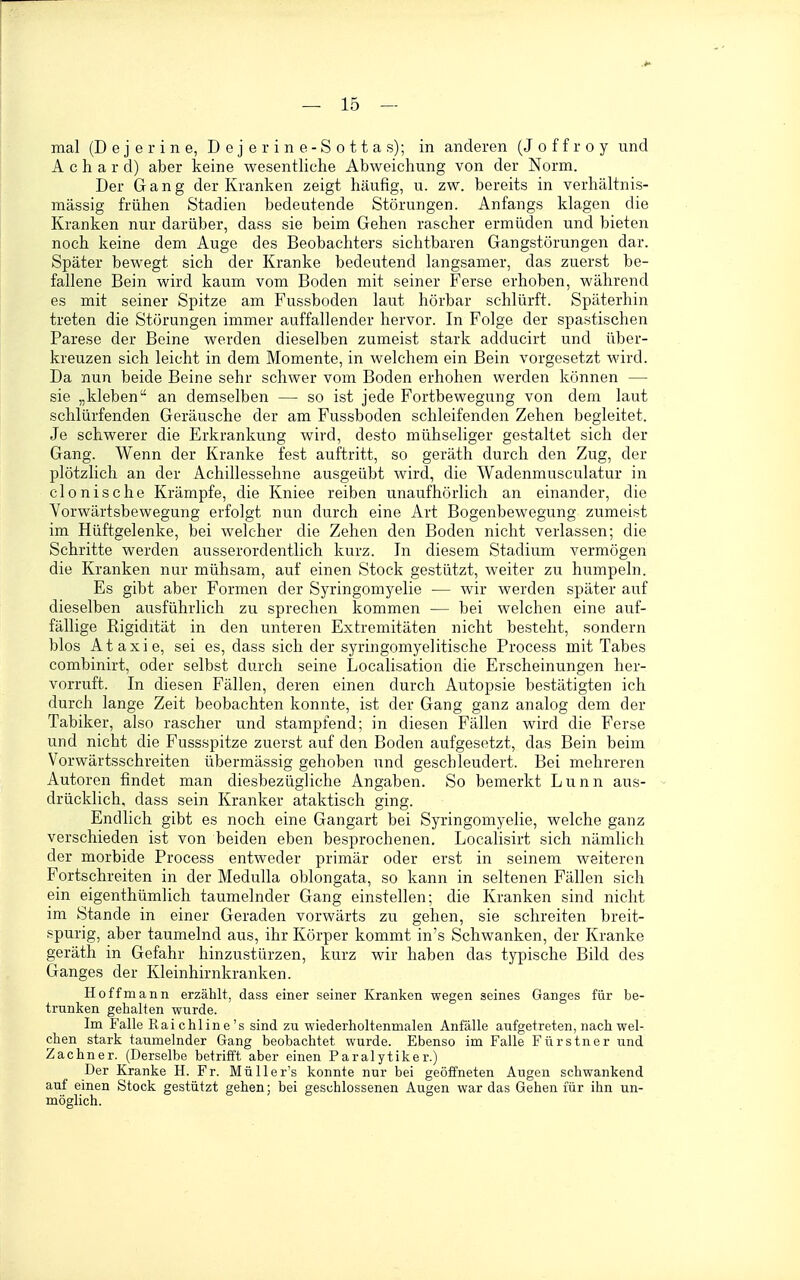 mal (D e j e r i n e, D e j e r i n e - S o 11 a s); in anderen (J o f f r o y und A c h a r d) aber keine wesentliche Abweichung von der Norm. Der Gang der Kranken zeigt häufig, u. zw. bereits in verhältnis- mässig frühen Stadien bedeutende Störungen. Anfangs klagen die Kranken nur darüber, dass sie beim Gehen rascher ermüden und bieten noch keine dem Auge des Beobachters sichtbaren Gangstörungen dar. Später bewegt sich der Kranke bedeutend langsamer, das zuerst be- fallene Bein wird kaum vom Boden mit seiner Ferse erhoben, während es mit seiner Spitze am Fussboden laut hörbar schlürft. Späterhin treten die Störungen immer auffallender hervor. In Folge der spastischen Parese der Beine werden dieselben zumeist stark adducirt und über- kreuzen sich leicht in dem Momente, in welchem ein Bein vorgesetzt wird. Da nun beide Beine sehr schwer vom Boden erhohen werden können — sie „kleben an demselben — so ist jede Fortbewegung von dem laut schlürfenden Geräusche der am Fussboden schleifenden Zehen begleitet. Je schwerer die Erkrankung wird, desto mühseliger gestaltet sich der Gang. Wenn der Kranke fest auftritt, so geräth durch den Zug, der plötzlich an der Achillessehne ausgeübt wird, die Wadenmusculatur in clonische Krämpfe, die Kniee reiben unaufhörlich an einander, die Vorwärtsbewegung erfolgt nun durch eine Art Bogenbewegung zumeist im Hüftgelenke, bei welcher die Zehen den Boden nicht verlassen; die Schritte werden ausserordentlich kurz. In diesem Stadium vermögen die Kranken nur mühsam, auf einen Stock gestützt, weiter zu humpeln. Es gibt aber Formen der Syringomyelie — wir werden später auf dieselben ausführlich zu sprechen kommen — bei welchen eine auf- fällige Rigidität in den unteren Extremitäten nicht besteht, sondern blos Ataxie, sei es, dass sich der syringomyelitische Process mit Tabes combinirt, oder selbst durch seine Localisation die Erscheinungen her- vorruft. In diesen Fällen, deren einen durch Autopsie bestätigten ich durch lange Zeit beobachten konnte, ist der Gang ganz analog dem der Tabiker, also rascher und stampfend; in diesen Fällen wird die Ferse und nicht die Fussspitze zuerst auf den Boden aufgesetzt, das Bein beim Vorwärtsschreiten übermässig gehoben und geschleudert. Bei mehreren Autoren findet man diesbezügliche Angaben. So bemerkt Lunn aus- drücklich, dass sein Kranker ataktisch ging. Endlich gibt es noch eine Gangart bei Syringomyelie, welche ganz verschieden ist von beiden eben besprochenen. Localisirt sich nämlich der morbide Process entweder primär oder erst in seinem weiteren Fortschreiten in der Medulla oblongata, so kann in seltenen Fällen sich ein eigenthümlich taumelnder Gang einstellen; die Kranken sind nicht im Stande in einer Geraden vorwärts zu gehen, sie schreiten breit- spurig, aber taumelnd aus, ihr Körper kommt in's Schwanken, der Kranke geräth in Gefahr hinzustürzen, kurz wir haben das typische Bild des Ganges der Kleinhirnkranken. Hoff mann erzählt, dass einer seiner Kranken wegen seines Ganges für be- trunken gehalten wurde. Im Falle Eaichline's sind zu wiederholtenmalen Anfälle aufgetreten, nach wel- chen stark taumelnder Gang beobachtet wurde. Ebenso im Falle Fürstner und Zachner. (Derselbe betrifft aber einen Paralytiker.) Der Kranke H. Fr. Müller's konnte nur bei geöffneten Augen schwankend auf einen Stock gestützt gehen; bei geschlossenen Augen war das Gehen für ihn un- möglich.
