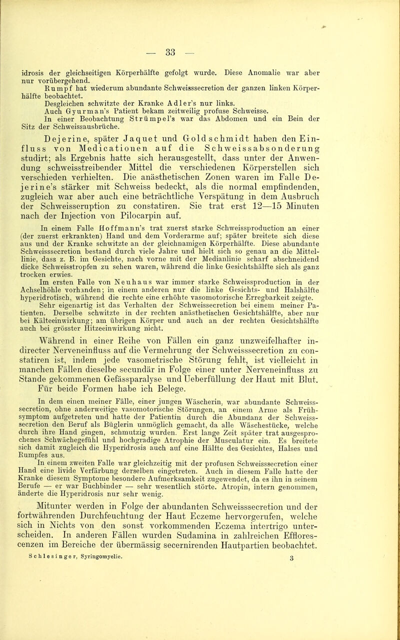 idrosis der gleichseitigen Körperhälfte gefolgt wurde. Diese Anomalie war aber nur vorübergehend. Rumpf hat wiederum abundante Schweisssecretion der ganzen linken Körper- hälfte beobachtet. Desgleichen schwitzte der Kranke Adler's nur links. Auch Gyurman's Patient bekam zeitweilig profuse Schweisse. In einer Beobachtung Strümpel's war das Abdomen und ein Bein der Sitz der Schweissausbrüche. Dejerine, später Jaquet und Gold Schmidt haben den Ein- fluss von Medicationen auf die S chweissabs on derung studirt; als Ergebnis hatte sich herausgestellt, dass unter der Anwen- dung schweisstreibender Mittel die verschiedenen Körperstellen sich verschieden verhielten. Die anästhetischen Zonen waren im Falle De- jerine's stärker mit Schweiss bedeckt, als die normal empfindenden, zugleich war aber auch eine beträchtliche Verspätung in dem Ausbruch der Schweisseruption zu constatiren. Sie trat erst 12—15 Minuten nach der Injection von Pilocarpin auf. In einem Falle Hoffmann's trat zuerst starke Schweissproduction an einer (der zuerst erkrankten) Hand und dem Vorderarme auf; später breitete sich diese aus und der Kranke schwitzte an der gleichnamigen Körperhälfte. Diese abundante Schweisssecretion bestand durch viele Jahre und hielt sich so genau an die Mittel- linie, dass z. B. im Gesichte, nach vorne mit der Medianlinie scharf abschneidend dicke Schweisstropfen zu sehen waren, während die linke Gesichtshälfte sich als ganz trocken erwies. Im ersten Falle von Neuhaus war immer starke Schweissproduction in der Achselhöhle vorhanden; in einem anderen nur die linke Gesichts- und Halshälfte hyperidrotisch, während die rechte eine erhöhte vasomotorische Erregbarkeit zeigte. Sehr eigenartig ist das Verhalten der Schweissecretion bei einem meiner Pa- tienten. Derselbe schwitzte in der rechten anästhetischen Gesichtshälfte, aber nur bei Kälteeinwirkung; am übrigen Körper und auch an der rechten Gesichtshälfte auch bei grösster Hitzeeinwirkung nicht. Während in einer Reihe von Fällen ein ganz unzweifelhafter in- directer Nerveneinfluss auf die Vermehrung der Schweisssecretion zu con- statiren ist, indem jede vasometrische Störung fehlt, ist vielleicht in manchen Fällen dieselbe secundär in Folge einer unter Nerveneinfluss zu Stande gekommenen Gefässparalyse und Ueberfüllung der Haut mit Blut. Für beide Formen habe ich Belege. In dem einen meiner Fälle, einer jungen Wäscherin, war abundante Schweiss- secretion, ohne anderweitige vasomotorische Störungen, an einem Arme als Früh- symptom aufgetreten und hatte der Patientin durch die Abundanz der Schweiss- secretion den Beruf als Büglerin unmöglich gemacht, da alle Wäschestücke, welche durch ihre Hand gingen, schmutzig wurden. Erst lange Zeit später trat ausgespro- chenes Schwächegefühl und hochgradige Atrophie der Musculatur ein. Es breitete sich damit zugleich die Hyperidrosis auch auf eine Hälfte des Gesichtes, Halses und Rumpfes aus. In einem zweiten Falle war gleichzeitig mit der profusen Schweisssecretion einer Hand eine livide Verfärbung derselben eingetreten. Auch in diesem Falle hatte der Kranke diesem Symptome besondere Aufmerksamkeit zugewendet, da es ihn in seinem Berufe — er war Buchbinder — sehr wesentlich störte. Atropin, intern genommen, änderte die Hyperidrosis nur sehr wenig. Mitunter werden in Folge der abundanten Schweisssecretion und der fortwährenden Durchfeuchtung der Haut Eczeme hervorgerufen, welche sich in Nichts von den sonst vorkommenden Eczema intertrigo unter- scheiden. In anderen Fällen wurden Sudamina in zahlreichen Efflores- cenzen im Bereiche der übermässig secernirenden Hautpartien beobachtet. Schlesinger, Syringomyelie. g