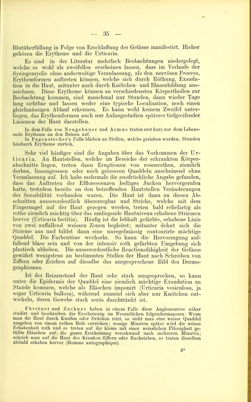 Bliitüberfüllung in Folge von Erschlaffung der Geiässe manifestirt. Hieher gehören die Erytheme und die Urticaria. Es sind in der Literatur mehrfach Beobachtungen niedergelegt, welche es wohl als zweifellos erscheinen lassen, dass im Verlaufe der Syringomyelie ohne anderweitige Veranlassung, als den nervösen Process, Erythemformen auftreten können, welche sich durch Röthung, Exsuda- tion in die Haut, mitunter auch durch Knötchen- und Blasenbildung aus- zeichnen. Diese Erytheme können an verschiedensten Körpertheilen zur Beobachtung kommen, sind manchmal nur Stunden, dann wieder Tage lang sichtbar und lassen weder eine t3'pische Localisation, noch einen gleichmässigen Ablauf erkennen. Es kann wohl keinem Zweifel unter- liegen, das Erythemformen auch nur Anfangsstadien späterer tiefgreifender Läsionen der Haut darstellen. In dem Falle von Neugebauer und A s m u s traten erst kurz vor dem Lebens- ende Erytheme an den Beinen auf. In Pagenstecher's Falle blieben an Stellen, welche gerieben wurden, Stunden hindurch Erytheme zurück. Sehr viel häufiger sind die Angaben über das Vorkommen der Ur- ticaria. An Hautstellen, welche im Bereiche der erkrankten Körper- abschnitte liegen, treten dann Eruptionen von rosenrothen, ziemlich derben, linsengrossen oder noch grösseren Quaddeln anscheinend ohne Veranlassung auf. Ich habe mehrmals die ausdrückliche Angabe gefunden, dass das Auftreten der Efflorescenzen heftiges Jucken hervorgerufen hatte, trotzdem bereits an den betreffenden Hautstellen Veränderungen der Sensibilität vorhanden waren. Die Haut ist dann an diesen Ab- schnitten ausserordentlich übererregbar und Striche, welche mit dem Fingernagel auf der Haut gezogen werden, treten bald reliefartig als rothe ziemlich mächtig über das umliegende Hautniveau erhabene Striemen hervor (Urticaria factitia). Häufig ist die lebhaft gefärbte, erhabene Linie von zwei auffallend weissen Zonen begleitet; mitunter dehnt sich die Strieme aus und bildet dann eine unregelmässig contourirte mächtige Quaddel. Die Farbentöne wechseln. So kann die Hervorragung auf- fallend blass sein und von der intensiv roth gefärbten Umgebung sich plastisch abheben. Die ausserordentliche Reactionsfähigkeit der Gefässe gewährt wenigstens an bestimmten Stellen der Haut nach Schreiben von Ziffern oder Zeichen auf dieselbe das ausgesprochene Bild des Dermo- graphismus. Ist der Reizzustand der Haut sehr stark ausgesprochen, so kann unter die Epidermis der Quaddel eine ziemlich mächtige Exsudation zu Stande kommen, welche als Bläschen imponirt (Urticaria vesiculosa, ja sogar Urticaria bullosa), während zumeist sich aber nur Knötchen ent- wickeln, deren Gewebe stark serös durchtränkt ist. Fürstner und Zachner haben in einem Falle diese Angioneurose näher studirt und beschreiben die Erscheinung im Wesentlichen folgendermaassen: Wenn man die Haut durch Kneifen oder Drücken reizt, so sieht man eine weisse Quaddel umgeben von einem rothen Hofe entstehen; wenige Minuten später wird die weisse Erhabenheit roth und es treten auf ihr kleine mit einer weisslichen Flüssigkeit ge- füllte Bläschen auf; die ganze Erscheinung verschwand nach mehreren Minuten; schrieb man auf die Haiit des Kranken Ziffern oder Buchstaben, so traten dieselben alsbald erhaben hervor (Homme autographique). 3*