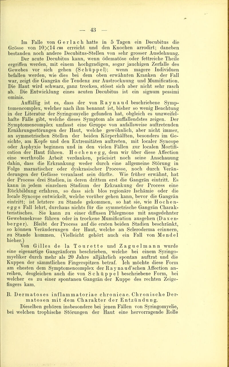 Im Falle von G e r 1 a c h hatte in 5 Tagen ein Decubitus die Grösse von 10X14 cm erreicht und den Knochen arrodirt; daneben bestanden noch andere Decubitus-Stellen von sehr grosser Ausdehnung. Der acute Decubitus kann, wenn ödematöse oder fettreiche Theile ergriffen werden, mit einem hochgradigen, sogar jauchigen Zerfalle des Gewebes vor sich gehen (Schüppel); wenn magere Individuen befallen werden, wie dies bei dem oben erwähnten Kranken der Fall war, zeigt die Gangrän die Tendenz zur Austrocknung und Mumification. Die Haut wird schwarz, ganz trocken, stösst sich aber nicht sehr rasch ab. Die Entwicklung eines acuten Decubitus ist ein signum pessimi ominis. Auffällig ist es, dass der von Raynaud beschriebene Symp- tomencomplex, welcher nach ihm benannt ist, bisher so wenig Beachtung in der Literatur der Syringomyelie gefunden hat, obgleich es unzweifel- hafte Fälle gibt, welche dieses Symptom als auffallendstes zeigen. Der Symptomencomplex umfasst eine Gruppe von anfallsweise auftretenden Ernährungsstörungen der Haut, welche gewöhnlich, aber nicht immer, an symmetrischen Stellen der beiden Körperhälften, besonders im Ge- sichte, am Kopfe und den Extremitäten auftreten, mit localer Syncope oder Asphyxie beginnen und in den vielen Fällen zur localen Mortifi- cation der Haut führen. Hochenegg, dem wir über diese Alfection eine werthvolle Arbeit verdanken, präcisirt noch seine Anschauung dahin, dass die Erkrankung Aveder durch eine allgemeine Störung in Folge marastischer oder dyskrasischer Processe, noch durch Verän- derungen der Gefässe veranlasst sein dürfte. Wie früher erwähnt, hat der Process drei Stadien, in deren drittem erst die Gangrän eintritt. Es kann in jedem einzelnen Stadium der Erkrankung der Process eine Rückbildung erfahren, so dass sich blos regionäre Ischämie oder die locale Syncope entwickelt, weiche vorüber gehen kann, bevor die Gangrän eintritt; ist letztere zu Stande gekommen, so hat sie, wie Hochen- egg s Fall lehrt, durchaus nichts für die symmetrische Gangrän Charak- teristisches. Sie kann zu einer diffusen Phlegmone mit ausgedehnter Gewebsnekrose führen oder in trockene Mumification ausgehen (Daxen- berger). Bleibt der Process auf die ersten beiden Stadien beschränkt, so können Veränderungen der Haut, welche an Scleroderma erinnern, zu Stande kommen. (Vielleicht gehört auch ein Fall von Mendel hieher.) Von Gilles de la To u rette und Zaguelmann wurde eine eigenartige Gangränform beschrieben, welche bei einem Syringo- myeliker durch mehr als 20 Jahre alljährlich spontan auftrat und die Kuppen der sämmtlichen Fingerspitzen betraf. Ich möchte diese Form am ehesten dem Symptomencomplex der Raynaud'schen Affection an- reihen, desgleichen auch die von Schüppel beschriebene Form, bei welcher es zu einer spontanen Gangrän der Kuppe des rechten Zeige- fingers kam. B. Dermatoses inflammatoriae chronicae. Chronische Der- matosen mit dem Charakter der Entzündung. Dieselben gehören insbesondere bei jenen Fällen von Syringomyelie, bei welchen trophische Störungen der Haut eine hervorragende Rolle